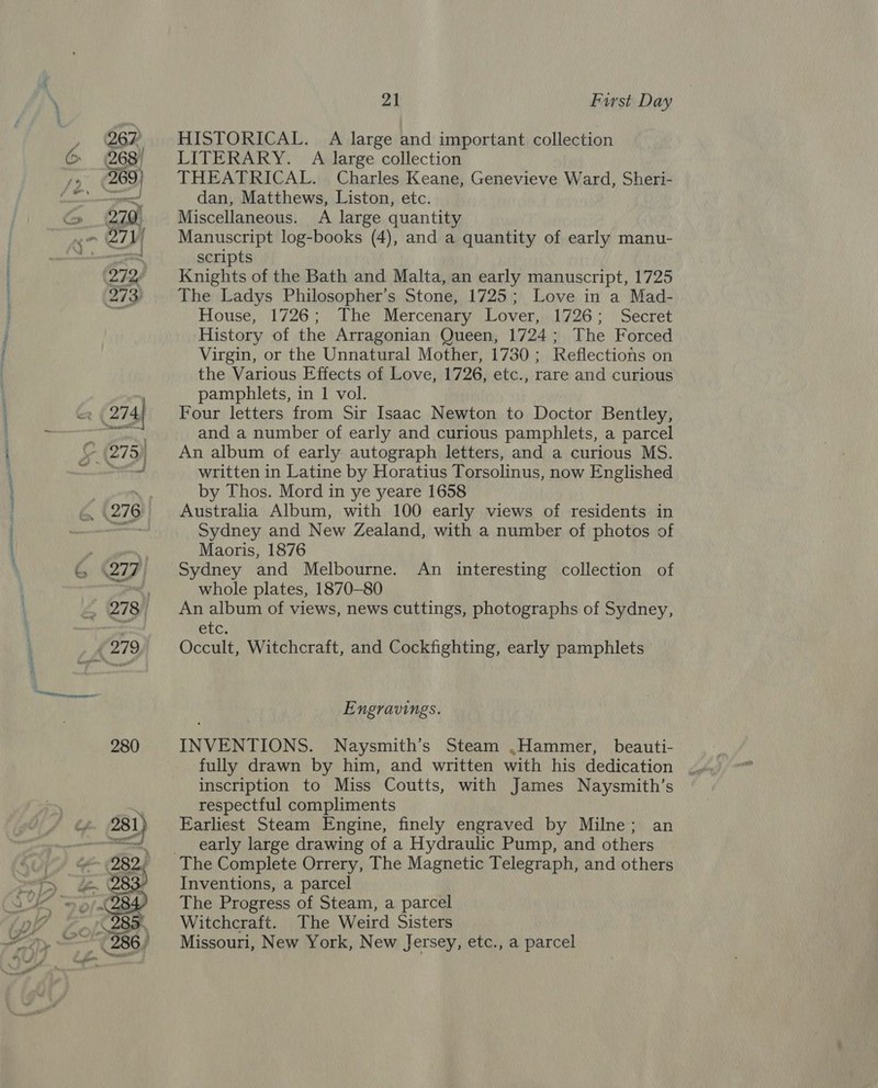lal  21 First Day HISTORICAL. A large and important collection LITERARY. A large collection THEATRICAL. Charles Keane, Genevieve Ward, Sheri- dan, Matthews, Liston, etc. Miscellaneous. &lt;A large quantity Manuscript log-books (4), and a quantity of early manu- scripts Knights of the Bath and Malta, an early manuscript, 1725 The Ladys Philosopher’s Stone, 1725; Love in a Mad- House, 1726; The Mercenary Lover, 1726; Secret History of the Arragonian Queen, 1724; The Forced Virgin, or the Unnatural Mother, 1730; Reflections on the Various Effects of Love, 1726, etc., rare and curious pamphlets, in 1 vol. Four letters from Sir Isaac Newton to Doctor Bentley, and a number of early and curious pamphlets, a parcel An album of early autograph letters, and a curious MS. written in Latine by Horatius Torsolinus, now Englished by Thos. Mord in ye yeare 1658 Australia Album, with 100 early views of residents in Sydney and New Zealand, with a number of photos of Maoris, 1876 whole plates, 1870-80 An album of views, news cuttings, photographs of Sydney, etc. Occult, Witchcraft, and Cockfighting, early pamphlets Engravings. INVENTIONS. Naysmith’s Steam .Hammer, beauti- inscription to Miss Coutts, with James Naysmith’s respectful compliments Earliest Steam Engine, finely engraved by Milne; an early large drawing of a Hydraulic Pump, and others Inventions, a parcel The Progress of Steam, a parcel Witchcraft. The Weird Sisters Missouri, New York, New Jersey, etc., a parcel