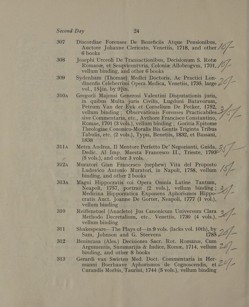 307 308 309 310A 312 313 Auctore Johanne Clericato, Venetiis, 1718, and other 6 books Josephi Urceoli De Transactionibus, Decisionum S. Rote y, és Discordiae Forenses De Beneficiis Atque Pensionibus, y of Romane, et Sesqvicentvria, Colonize Allobrogvm, 1701, vellum binding, and other 6 books Sydenham (Thomae) Medici Doctoris, Ac Practici Lon- ~ , dinenfis Celeberrimi Opera Medica, Venetiis, 1735, large £Y/ vol., 154in. by 9#in. wines Majensi Generosi Valentini Disputationis juris, in quibus Multa juris Civilis, Lugduni Batavorum, Petrum Van der Fyk et Cornelium De Pecker, 1752, ae vellum binding ; Observationis Forenses Practicabiles 7/ ts sive Commentaria, etc., Avthore Francisco Constantino hoa Romae, 1701 (3 vols.), vellum binding ; Goritia Epitome Theologiae Cononico-Moralis Bis Gentis Triginta Tribus Tabulis, etc. (2 vols.), Typis, Benetiis, 1832, et Bassani, 1838 Metra Andrea, I] Mentore Perfetto De’ Negozianti, Guida, 37 Dedic. Al Imp. Maesta Francesco II., Trieste, 179307 (5 vols.), and other 3 vols. Muratori Gian Francesco (nephew) Vita del Proposto / Ludovico Antonio Muratori, in Napoli, 1758, vellum ne i binding, and other 2 books Magni Hippocratis coi Opera Omnia Latine Tantum, Neapoli, 1757, portrait (2 vols.), vellum binding ; 47. Medicina Hippocratica Exponens Aphorismos Hippo-“~, cratis Auct. Joanne De Gorter, Neapoli, 1777 (1 vol.), vellum binding Reiffenstuel (Anacleto) Jus Canonicum Universum Clara J. Methodo Decretalium, etc.. Venetiis, 1730 (4 vols.), Je) vellum binding Shakespeare—The Plays of—in 9 vols. (lacks vol. 10th), by oy if. Sam, Johnson and G. Steevens 1785 2¢/— Benincasa (Ales.) Decisiones Sacr. Kot. Romane, Cum Argumentis, Summarijis &amp; Indice, Rome, 1714, vellum 22 Litied binding, and other 8 books Gerardi van Swieten Med. Doct. Commentaria in Her- _, , 7 a manni Boerhaave Aphorismos de Cognoscendis, et &amp;“/ / /