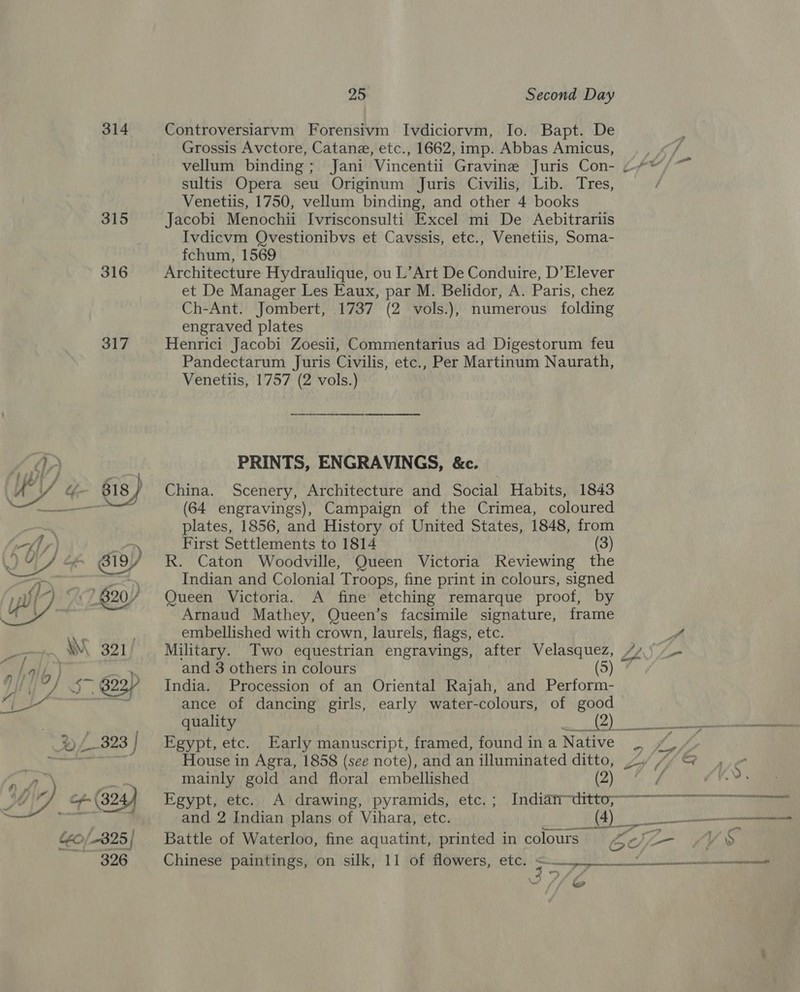 314 315 316  25 Second Day Controversiarvm Forensivm Ivdiciorvm, Io. Bapt. De Grossis Avctore, Catane, etc., 1662, imp. Abbas Amicus, é vellum binding; Jani Vincentii Gravine Juris Con- ~™, sultis Opera seu Originum Juris Civilis, Lib. Tres, / Venetiis, 1750, vellum binding, and other 4 books Jacobi Menochii Ivrisconsulti Excel mi De Aebitrartis Ivdicvm Qvestionibvs et Cavssis, etc., Venetiis, Soma- fchum, 1569 Architecture Hydraulique, ou L’Art De Conduire, D’Elever et De Manager Les Eaux, par M. Belidor, A. Paris, chez Ch-Ant. Jombert, 1737 (2 vols.), numerous folding engraved plates Henrici Jacobi Zoesii, Commentarius ad Digestorum feu Pandectarum Juris Civilis, etc., Per Martinum Naurath, Venetiis, 1757 (2 vols.) Se PRINTS, ENGRAVINGS, &amp;c. China. Scenery, Architecture and Social Habits, 1843 (64 engravings), Campaign of the Crimea, coloured plates, 1856, and History of United States, 1848, from First Settlements to 1814 (3) R. Caton Woodville, Queen Victoria Reviewing the Indian and Colonial Troops, fine print in colours, signed Queen Victoria. A fine etching remarque proof, by Arnaud Mathey, Queen’s facsimile signature, frame embellished with crown, laurels, flags, etc. ff Military. Two equestrian engravings, after Velasquez, //\) and 3 others in colours India. Procession of an Oriental Rajah, and Perform- ance of dancing girls, early water-colours, of good quality OQ) a Egypt, etc. Early manuscript, framed, found in a Native yon House in Agra, 1858 (see note), and an illuminated ditto, oy Lh, &amp; = mainly gold and floral embellished (2) / as Egypt; ete,)), Ai drawing, 'pyramids;,.ete) &gt; Indian tdrtte; and 2 Indian plans of Vihara, etc. vas RI) Battle of Waterloo, fine aquatint, printed in colours bf LY ‘S$ Chinese paintings, on silk, 11 of flowers, etc. = = \