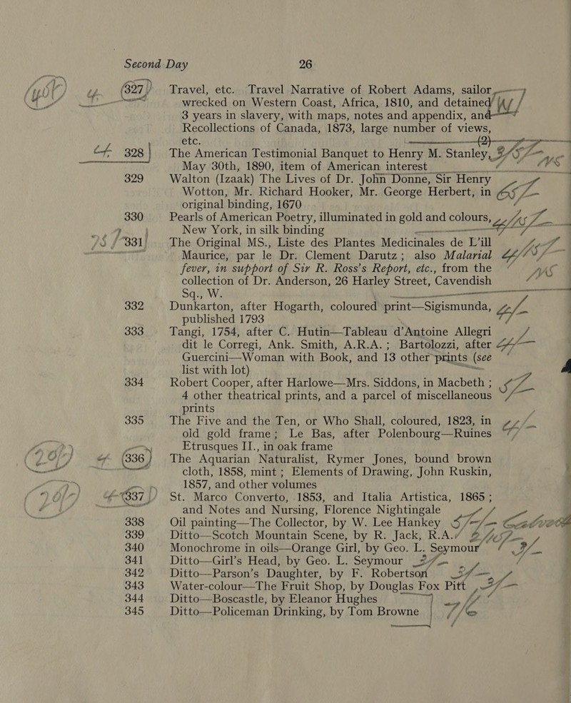 332 333 334 335 Travel, etc. Travel Narrative of Robert Adams, sailor — ] wrecked on Western Coast, Africa, 1810, and eae. | j 3 years in slavery, with maps, notes and appendix, an ? Recollections of Canada, 1873, large number of views, etc. a i The American Testimonial Banquet to Henry M. Stanley, A YSZ o May 30th, 1890, item of American interest Ws id Walton (Izaak) The Lives of Dr. John Donne, Sir ‘Henry Wotton, Mr. Richard Hooker, Mr. George Herbert, in &amp; VA original binding, 1670 Pearls of American Poetry, illuminated in gold and cole LAS JZ New York, in silk binding ~- The Original MS., Liste des Plantes Medicinales ip Lv il Vy ar Maurice, par le Dr, Clement Darutz; also Malarial 24/7  fever, in support of Sir R. Ross’s Report, etc., from the “ Ase collection of Dr. Anderson, 26 Harley Street, Cavendish &lt;3 Sq., W. ST Dunkarton, after Hogarth, coloured aecenas A gf : published 1793 v3 Tangi, 1754, after C.. Hutin—Tableau d’Antoine Allegri ae dit le Corregi, Ank. Smith, A.R.A.; Bartolozzi, after 247— Guercini—Woman with Book, and 13 other prints (see ; list with lot) A Robert Cooper, after Harlowe—Mrs. Siddons, in Macbeth ; ro re 4 other theatrical prints, and a parcel of miscellaneous A a  prints , The Five and the Ten, or Who Shall, coloured, 1823, in oa old gold frame; Le Bas, after Polenbourg—Ruines 7% Etrusques IT., in oak frame The Aquarian Naturalist, Rymer Jones, bound brown cloth, 1858, mint ; Elements of Drawing, John Ruskin, . 1857, and other volumes St. Marco Converto, .1853, and Italia Artistica, 1865 ; and Notes and Nursing, Florence Nightingale | o~ / | Oil painting—The Collector, by W. Lee Hankey S Tm Cena VER Ditto—Scotch Mountain Scene, by R. Jack, R.A.“ @ 17), iE | Monochrome in oils—Orange Girl, by Geo. L. Seymour f 7A Ditto—Girl’s Head, by Geo. L. Seymour 2/7. | / Ditto—Parson’s Daughter, by F. Robertson T Oe we Water-colour—The Fruit Shop, by Douglas Fox Pitt WA —_ Ditto—Boscastle, by Eleanor Hughes 7 ly Ditto—Policeman Drinking, by Tom Browne (ey YA 