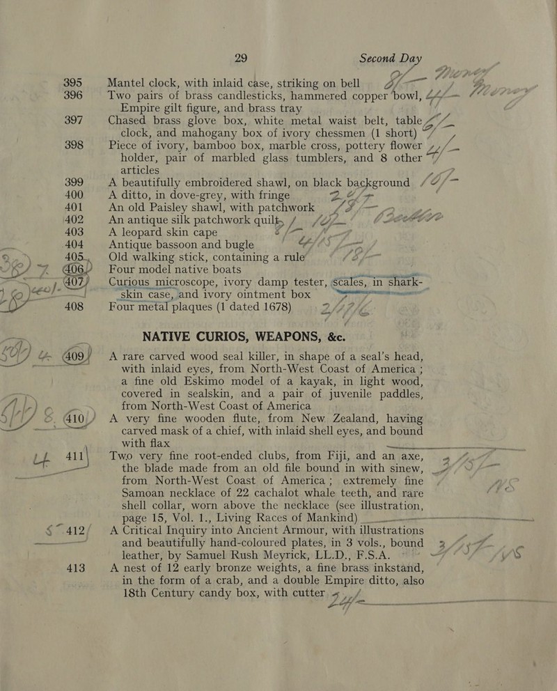 ? Pg OF A Mantel clock, with inlaid case, striking on bell of rs Empire gilt figure, and brass tray . Chased brass glove box, white metal waist belt, table , clock, and mahogany box of ivory chessmen (1 short) Piece of ivory, bamboo box, marble cross, pottery flower holder, pair of marbled glass tumblers, and 8 other articles A beautifully embroidered shawl, on plack DacKeToung A ditto, in dove-grey, with fringe Qe / An old Paisley shawl, with patchwork VE: eo ree 7 A leopard skin cape Antique bassoon and bugle o7 bam Old walking stick, containing a rule (Ss, Four model native boats ‘skin. ‘case, and ivory ointment box Sete igen Four metal plaques (1 dated 1678) DSA i, NATIVE CURIOS, WEAPONS, &amp;c. A rare carved wood seal killer, in shape of a seal’s head, with inlaid eyes, from North-West Coast of America ; a fine old Eskimo model of a kayak, in light wood, covered in sealskin, and a pair of juvenile paddles, from North-West Coast of America A very fine wooden flute, from New Zealand, having carved mask of a chief, with inlaid shell eyes, and bound with flax Two very fine root-ended clubs, from Fiji, and an axe, the blade made from an old file bound in with sinew, Samoan necklace of 22 cachalot whale teeth, and rare shell collar, worn above the necklace (see illustration, page 15, Vol. 1., Living Races of Mankind) A Critical Inquiry into Ancient Armour, with illustrations and beautifully hand-coloured plates, in 3 vols., bound leather, by Samuel Rush Meyrick, LL.D., F.S.A. A nest of 12 early bronze weights, a fine brass inkstand, in the form of a crab, and a double Empire ditto, also 18th Century candy box, with cutter « Ys, Z y ¢ i A333