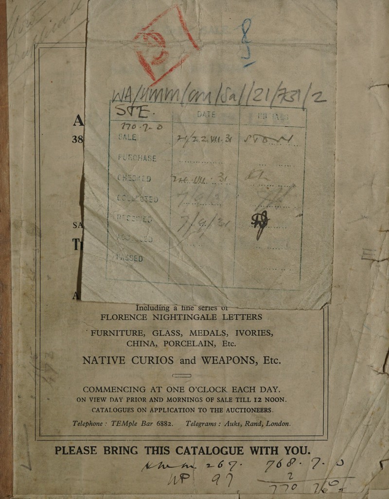 - f H ‘ , iJ 4 £4 4 ; 5 3 4   2-49. 2 2. Vl. 3 |  Ss  46. + f UYtt.-  Ror ay “i s - t is: je £ POR lid ie ns a be ele) Sn en I en eg oy         eae BE : eed: 4 : % . aoe r ma \ ; ister &gt; 4 a 7 a ee 7 era wa ene er ie Pence ~ Tneluding a tine’ series” Oras OW 6 te -FLORENCE NIGHTINGALE LETTERS . “ FURNITURE, GLASS, MEDALS, IVORIES, Ko 1 _ CHINA, PORCELAIN, Etc. NATIVE Bete and WEAPONS, Ete. me ~ COMMENCING AT ONE O’CLOCK = DAY. _ ON VIEW DAY PRIOR AND MORNINGS OF SALE TILL 12 NOON. _ CATALOGUES ON APPLICATION TO THE AUCTIONEERS. Pe  es, ee. TEMple Bar 6882. Telegrams : : Auks, Rand, London. oa yi  : a BRING THIS ( CATALOGUE WITH YOU. cn lit  Ym ae 0, Fs 