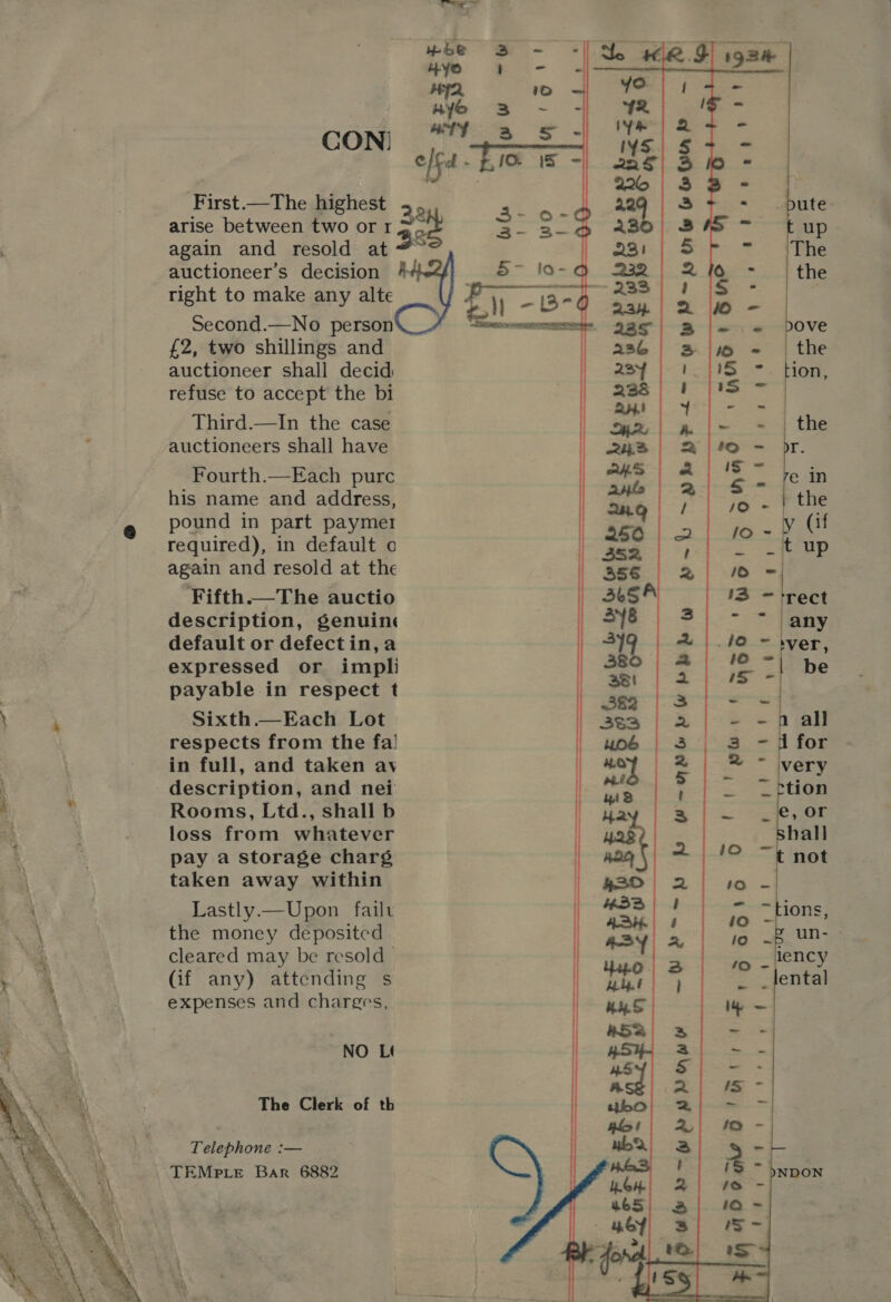  CON) First.—The highest arise between two or r right to make any alte Second.—No person £2, two shillings and auctioneer shall decid refuse to accept the bi Third.—In the case auctioneers shall have Fourth.—Each purc his name and address, pound in part payme1 required), in default o again and resold at the Fifth.—The auctio description, genuine default or defectin,a expressed or impli payable in respect t Sixth.—Each Lot respects from the fa! in full, and taken ay description, and nei Rooms, Ltd., shall b loss from whatever pay a storage charg taken away within Lastly.—Upon failt the money deposited cleared may be resold — (if any) attending s expenses and charges, NO L¢ The Clerk of th Telephone :— — TEMPLE Bar 6882 OP UeL~WPYPKMADY ei ig | =    