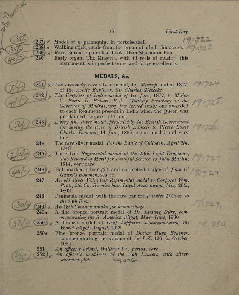   \     OL &gt; * F930) “~~ 240 AL) x ——— 248 \F (249) x 49a 250A 251 17 First Day Model of a palanquin, in tortoiseshell Walking stick, made from the organ of a bull rhinoceros Rare Burmese palm leaf book, Dam Sharmi in Pali Early organ, The Musette, with 11 reels of music ; this instrument is in perfect order and plays excellently MEDALS, &amp;c. The extremely rare silver medal, by Mossop, dated 1817, of the Arctic Explorer, Sir Charles Giesecke G. Bertie B. Hobart, R.A., Military Secretary to the to each Regiment present in India when the Queen was proclaimed Empress of India) A very fine silver medal, presented by the British Government for saving the lives of British subjects to Pierre Louts . Charles Remond, 14 Jan., 1885, a rare medal and very fine The vare silver medal, For the Battle of Culloden, April 6th, 1746 The silver Regimental medal of the 23rd Light Dragoons, The Reward of Merit for Faithful Service, to John Martin, 1814, very rare Gaunt s Bowmen, scarce An old silver Volunteer Regimental medal to Corporal Wm. Pratt, 5th Co. Birmingham Loyal Association, May 28th, 1802 Peninsula medal, with the rare bar for Fuentes D’Onor, to the 30th Foot An 18th Century amulet for hemorrhage A fine bronze portrait medal of Dr. Ludwig Diirr, com- memorating the S. America Flight, May—June, 1930 A bronze medal of Graf Zeppelin, commemorating the World Flight, August, 1929 Fine bronze portrait medal of Doctor Hugo Eckener, 1924 An officer’s helmet, William IV. period, rare An officer’s headdress of the 16th Lancers, with silver- mounted plate 109,926- e