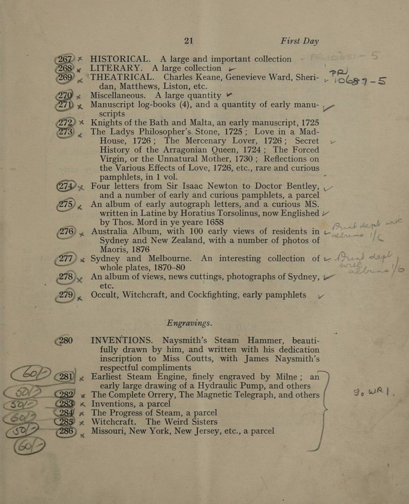 Cae * HISTORICAL. A large and important collection 68’? x LITERARY. A large collection - ow) Be ~ THEATRICAL. Charles Keane, Genevieve Ward, Sheri- _ inks aS dan, Matthews, Liston, etc. ‘270 x Miscellaneous. A large quantity “ . % ee log-books (4), and a quantity of early manu- a scripts * Knights of the Bath and Malta, an early manuscript, 1725 «the Ladys Philosopher’s Stone, 1725; Love in a Mad- House, 1726; The Mercenary Lover, 1726; Secret vc History of the Arragonian Queen, 1724; The Forced Virgin, or the Unnatural Mother, 1730; Reflections on the Various Effects of Love, 1726, etc., rare and curious pamphlets, in 1 vol. : CID x Four letters from Sir Isaac Newton to Doctor Bentley, ,_- bat) and a number of early and curious pamphlets, a parcel 5/, An album of early autograph letters, and a curious MS. written in Latine by Horatius Torsolinus, now Englished a by Thos. Mord in ye yeare 1658 a (276, . Australia Album, with 100 early views of residents in v_ ey We Sydney and New Zealand, with a number of photos of : ~ Maoris, 1876 4 Sydney and Melbourne. An interesting collection of — /7 whole plates, 1870-80 278,/., An album of views, news cuttings, photographs of Sydney, -— fag etc. 279), Occult, Witchcraft, and Cockfighting, early pamphlets ‘Engravings. €280 INVENTIONS. Naysmith’s Steam Hammer, beauti- fully drawn by him, and written with his dedication inscription to Miss Coutts, with James Naysmith’s respectful compliments Earliest Steam Engine, finely engraved by Milne; an early large drawing of a Hydraulic Pump, and others The Complete Orrery, The Magnetic Telegraph, and others | Inventions, a parcel The Progress of Steam, a parcel Witchcraft. The Weird Sisters Missouri, New York, New Jersey, etc., a parcel Fo wR | ; een P v 