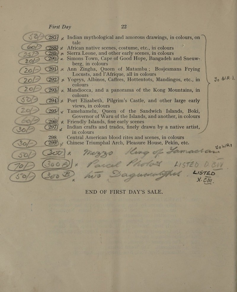  CEO? Coss) x 2.5 7&gt; C289? x \ ~~ ‘ ;_'% 2 924 x 298) Indian mythological and amorous drawings, in colours, on talc African native scenes, costume, etc., in colours Sierra.Leone, and other early scenes, in colours Simons Town, Cape of Good Hope, Bangadeh and Sneuw- berg, in colours Ann Zingha, Queen of Matamba; Bosjesmans Frying Locusts, and |’Afrique, all in colours Yogeys, Albinos, Caffres, Hottentots, Mandingos, etc., in Jo ARI, colours . Mandiocca, and a panorama of the Kong Mountains, in colours ~ Port Elizabeth, Pilgrim’s Castle, and other large early views, in colours Tamehamelu, Queen of the Sandwich Islands, Boki, | Governor of Waru of the Islands, and another, in colours | Friendly Islands, fine early scenes J Indian crafts and trades, finely drawn by a native artist, in colours | . Central American blood rites and scenes, in colours vA ad sean 298 O30 &gt; 299)» Chinese Triumphal Arch, Pleasure House, Pekin, ete. jews   - ~ a « pan Bh A o x 7 ewt-ett A ‘Fe gt=cl LZ? S$ Ff aD, Ve xt END OF FIRST DAY’S SALE. C —oo