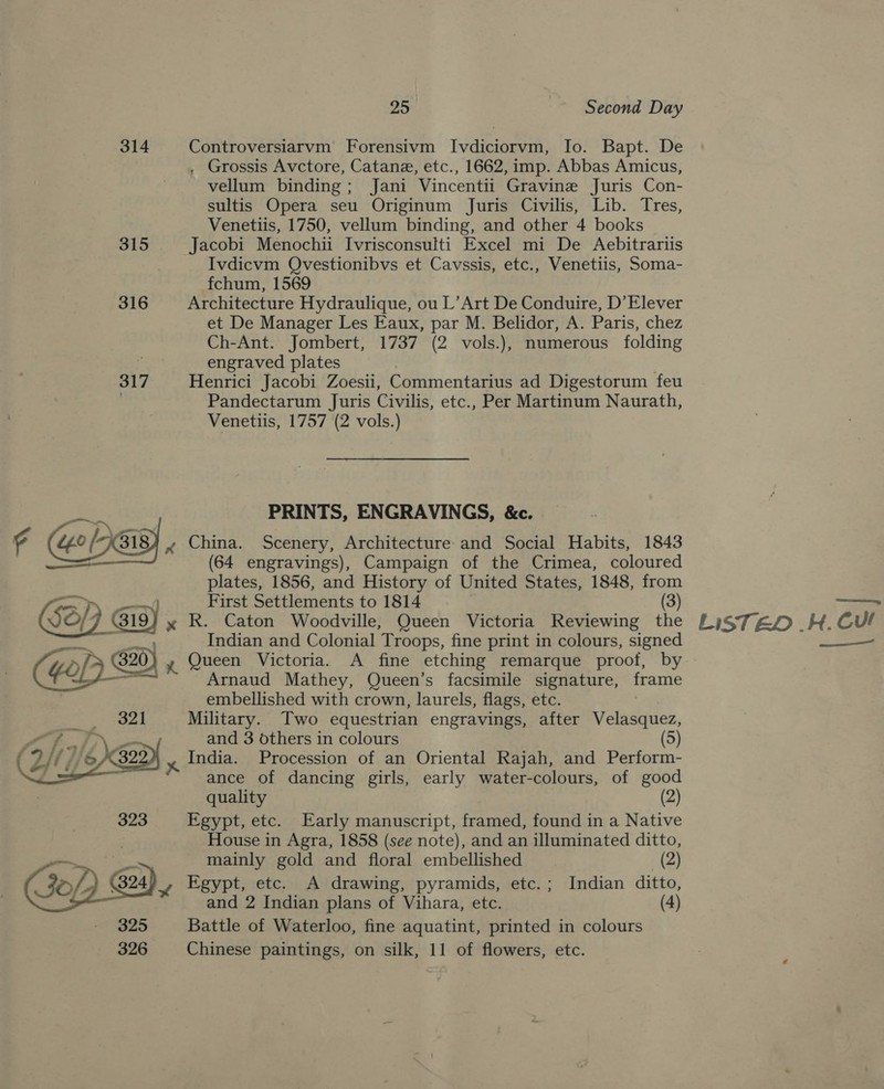 314 Controversiarvm Forensivm Ivdiciorvm, Io. Bapt. De , Grossis Avctore, Catane, etc., 1662, imp. Abbas Amicus, vellum binding; Jani Vincentii Gravine Juris Con- sultis Opera seu Originum Juris Civilis, Lib. Tres, Venetiis, 1750, vellum binding, and other 4 books 315 Jacobi Menochii Ivrisconsulti Excel mi De Aebitrariis Ivdicvm QOvestionibvs et Cavssis, etc., Venetiis, Soma- fchum, 1569 316 Architecture Hydraulique, ou L’Art De Conduire, D’Elever et De Manager Les Eaux, par M. Belidor, A. Paris, chez Ch-Ant. Jombert, 1737 (2 vols.), numerous folding engraved plates 317 Henrici Jacobi Zoesii, Commentarius ad Digestorum feu ; Pandectarum Juris Civilis, etc., Per Martinum Naurath, Venetiis, 1757 (2 vols.) PRINTS, ENGRAVINGS, &amp;c. | r “0 oP) 318 ~ China. Scenery, Architecture and Social Habits, 1843 —— (64 engravings), Campaign of the Crimea, coloured plates, 1856, and History of United States, 1848, from oP) oom First Settlements to 1814 (3) ($d/ , ig) yx R. Caton Woodville, Queen Victoria Reviewing the | Indian and Colonial Troops, fine print in colours, signed Arnaud Mathey, Queen’s facsimile signature, frame embellished with crown, laurels, flags, etc. =) oad Military. Two equestrian engravings, after Velasquez, 3 Se and 3 others in colours (5) if India. Procession of an Oriental Rajah, and Perform- ance of dancing girls, early water-colours, of good quality (2) 323 Egypt, etc. Early manuscript, framed, found in a Native | House in Agra, 1858 (see note), and an illuminated ditto,   — mainly gold and floral embellished (2) (324 o, Egypt, etc. A drawing, pyramids, etc.; Indian ditto, and 2 Indian plans of Vihara, etc. (4) 325 Battle of Waterloo, fine aquatint, printed in colours 326 Chinese paintings, on silk, 11 of flowers, etc. Se my LISTED .H. Cul rn