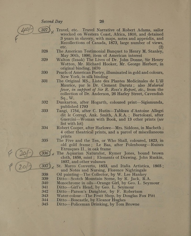 328 329 330 331 332 333 Travel, etc. Travel Narrative of Robert Adams, sailor wrecked on Western Coast, Africa, 1810, and detained 3 years in slavery, with maps, notes and appendix, and _Recollections of Canada, 1873, large number of views, eic. hd 4 The American Testimonial Banquet to Henry M. Stanley, May 30th, 1890, item of American interest Walton (Izaak) The Lives of Dr. John Donne, Sir Henry Wotton, Mr. Richard Hooker, Mr. George Herbert, in original binding, 1670 Pearls of American Poetry, illuminated in gold and colours, New York, in silk binding The Original MS., Liste des Plantes Medicinales de L’ill Maurice, par le Dr. Clement Darutz; also Malarnal fever, in support of Sir R. Ross’s Report, etc., from the collection of Dr. Anderson, 26 Harley Street, Cavendish Sq., W. Dunkarton, after Hogarth, coloured print—Sigismunda, published 1793 Tangi, 1754, after C.. Hutin—Tableau d’Antoine Allegri dit le Corregi, Ank. Smith, A.R.A.; Bartolozzi, after Guercini—Woman with Book, and 13 other prints (see list with lot) : Robert Cooper, after Harlowe—Mrs. Siddons, in Macbeth ; 4 other theatrical prints, and a parcel of miscellaneous prints The Five and the Ten, or Who Shall, coloured, 1823, in old gold frame; Le Bas, after Polenbourg—Ruines Etrusques II., in oak frame The Aquarian Naturalist, Rymer Jones, bound brown cloth, 1858, mint ; Elements of Drawing, John Ruskin, 1857, and other volumes St. Marco Converto, 1853, and Italia Artistica, 1865; and Notes and Nursing, Florence Nightingale Oil painting—The Collector, by W. Lee Hankey Ditto—Scotch Mountain Scene, by R. Jack, R.A. Monochrome in oils—Orange Girl, by Geo. L. Seymour . Ditto—Girl’s Head, by Geo. L. Seymour Ditto—Parson’s Daughter, by F. Robertson Water-colour—The Fruit Shop, by Douglas Fox Pitt Ditto—Boscastle, by Eleanor Hughes Ditto—Policeman Drinking, by Tom Browne