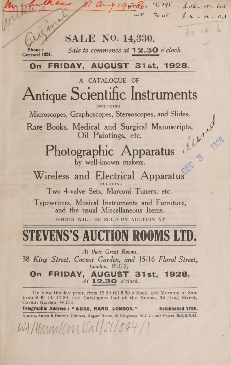 PIG PG “2 db. 10. Gd OS IES EST OR ip ae aa PE   SALE NO. 14,330. : Phone : Sale to commence at 12.830 o'clock. Gerrard 1824. hardin On FRIDAY, AUGUST Sist, 1928. A CATALOGUE OF Antique Scientific Instruments INCLUDING Microscopes, Graphoscopes, Stereoscopes, and Slides. : Rare Books, Medical and Surgical Manuscripts, J Oil Paintings, etc. 7 ae Fe demaphic A py otographic Apparatus “ . by well-known makers. ne = ; QS Wireless and Electrical Apparatus’ Two 4-valve Sets, Marconi Tuners, etc. Typewriters, Musical Instruments and Furniture, and the usual Miscellaneous Items. WHICH WILL BE SOLD BY AUCTION AT STEVENS’S AUCTION ROOMS LTD. At their Great Rooms, 38 King Street, Covent Garden, and 15/16 Floral Street, | London, W.C.2, On FRIDAY, AUGUST Sist, 1928, At 12.30 o'clock. On view the day prior, from 12.30 till 5.30 o’clock, and Morning of Sale from 9.30 till 11.30, and Catalogues had at the Rooms, 38 .King Street, Covent Garden, W.C.2. Telegraphic Address : “‘AUKS, RAND, LONDON.”’ Established 1760. Rippix, Smita &amp; Durrus, Printers, Regent House, 89 Kingsway, W.C.2; and Forest Hill, $.E.23. ‘ - i E 4 if f # i fi 7 / A a ee ae br jt Tt; if f f f &amp; f f {fi f F | : 7 / f b — j i Jug ra i Ae tA A f gSESE fk fA GY / } aa / | TIMMY YUNA OC EV Ef |