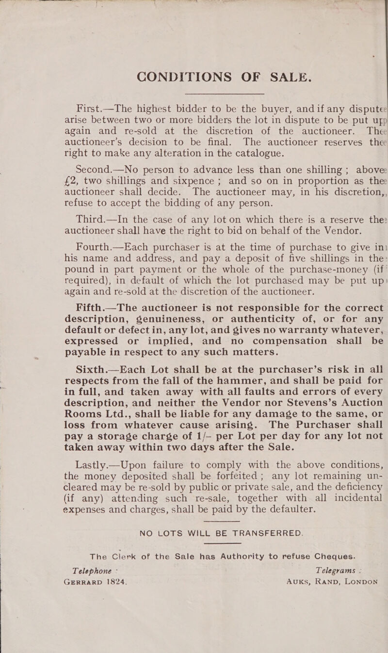 CONDITIONS OF SALE.   First.—The highest bidder to be the buyer, andif any disputee arise between two or more bidders the lot in dispute to be put ufp again and re-sold at the discretion of the auctioneer. Thee auctioneer’s decision to be final. The auctioneer reserves the right to make any alteration in the catalogue. Second.—No person to advance less than one shilling ; above £2, two shillings and sixpence ; and so on in proportion as thee auctioneer shall decide. The auctioneer may, in his discretion,, refuse to accept the bidding of any person. Third.—In the case of any lot on which there ‘is a reserve the: auctioneer shall have the right to bid on behalf of the Vendor. Fourth.—Each purchaser is at the time of purchase to give ini his name and address, and pay a deposit of five shillings in the: pound in part payment or the whole of the purchase-money (if? required), in default of which the lot purchased may be put up) again and re-sold at the discretion of the auctioneer. Fifth.—The auctioneer is not responsible for the correct description, Senuineness, or authenticity of, or for any default or defect in, any lot, and gives no warranty whatever, expressed or implied, and no compensation shall be payable in respect to any such matters. Sixth.—Each Lot shall be at the purchaser’s risk in all respects from the fall of the hammer, and shall be paid for in full, and taken away with all faults and errors of every description, and neither the Vendor nor Stevens’s Auction Rooms Ltd., shall be liable for any damage to the same, or loss from whatever cause arising. The Purchaser shall pay a storage charge of 1/— per Lot per day for any lot not taken away within two days after the Sale. Lastly.—Upon failure to comply with the above conditions, the money deposited shall be forfeited; any lot remaining un- cleared may be re-sold by public or private sale, and the deficiency (if any) attending such re-sale, together with all incidental expenses and charges, shall be paid by the defaulter. NO LOTS WILL BE TRANSFERRED. The Clerk of the Sale has Authority to refuse Cheques. Telephone : Telegrams .- GERRARD 1824. AUKS, RaNnD, LONDON