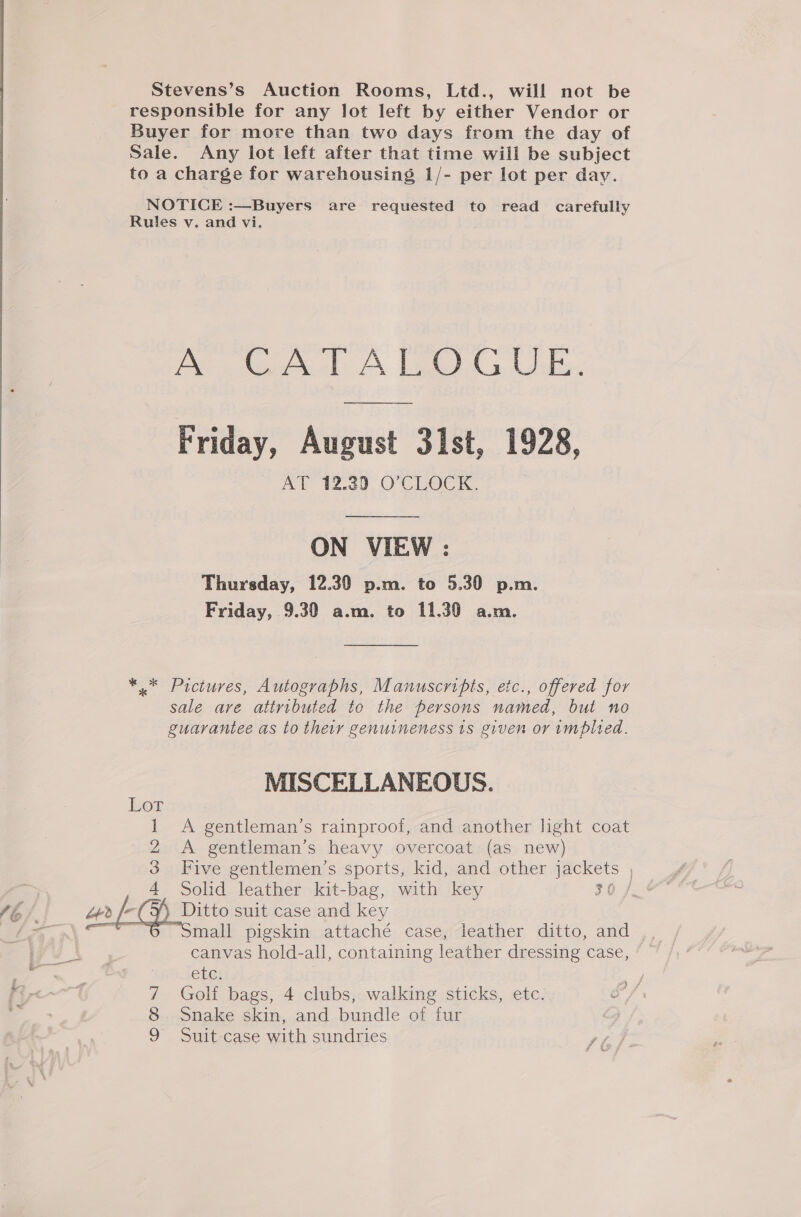  Stevens’s Auction Rooms, Ltd., will not be responsible for any lot left by either Vendor or Buyer for more than two days from the day of Sale. Any lot left after that time will be subject to a charge for warehousing 1/- per lot per day. NOTICE :—Buyers are requested to read carefully A CATALOGUE. rar Friday, August 31st, 1928, AY 12.39 O'CLOCK. ON VIEW : Thursday, 12.30 p.m. to 5.30 p.m. Friday, 9.30 a.m. to 11.30 a.m. *.* Pictures, Autographs, Manuscripts, etc., offered for sale are attributed to the persons named, but no guarantee as to their genuineness 1s given or implied. MISCELLANEOUS. Lor 1 A gentleman’s rainproof, and another light coat 2 A gentleman’s heavy overcoat (as new) 3 Five gentlemen’s sports, kid, and other jackets , 4 Solid leather kit-bag, with key $0) &gt;, as ( D Ditto suit case and key . mall pigskin attaché case, leather ditto, and . canvas hold-all, containing leather dressing case, Cre) 7 Golf bags, 4 clubs, walking sticks, etc. 8 Snake skin, and bundle of fur 9 Suit case with sundries Si;