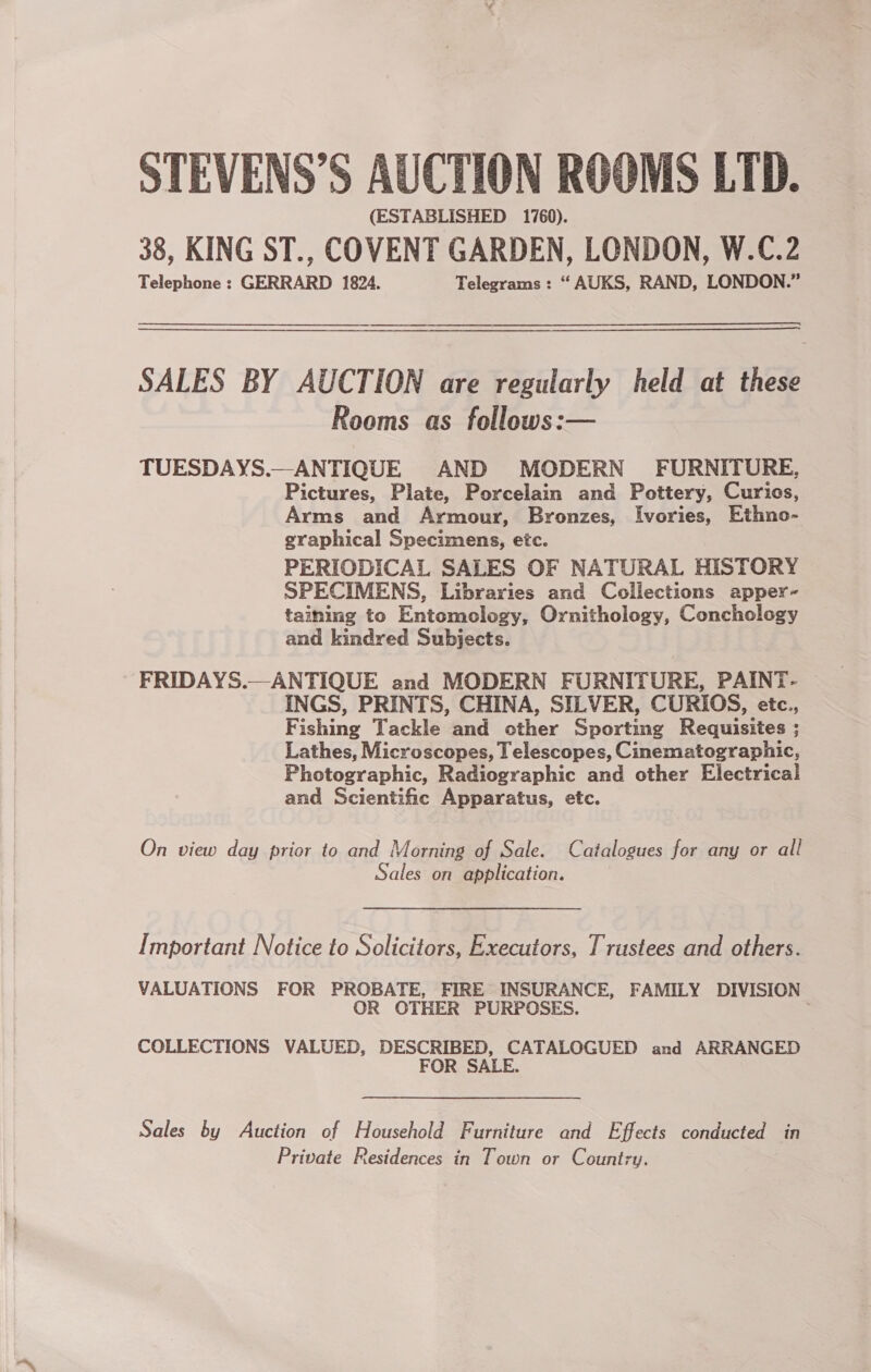 STEVENS’S AUCTION ROOMS LTD. (ESTABLISHED 1760). 38, KING ST., COVENT GARDEN, LONDON, W.C.2 Telephone : GERRARD 1824. Telegrams : “ AUKS, RAND, LONDON.” SALES BY AUCTION are regularly held at these Rooms as follows:— TUESDAYS.—ANTIQUE AND MODERN FURNITURE, Pictures, Plate, Porcelain and Pottery, Curios, Arms and Armour, Bronzes, Ivories, Ethno- graphical Specimens, etc. PERIODICAL SALES OF NATURAL HISTORY SPECIMENS, Libraries and Collections apper- taining to Entomology, Ornithology, Conchology and kindred Subjects. FRIDAYS.—ANTIQUE and MODERN FURNITURE, PAINT- INGS, PRINTS, CHINA, SILVER, CURIOS, etc., Fishing Tackle and other Sporting Requisites ; Lathes, Microscopes, I elescopes, Cinematographic, Photographic, Radiographic and other Electrical and Scientific Apparatus, etc. On view day prior to and Morning of Sale. Catalogues for any or all Sales on application. [Important Notice to Solicitors, Executors, Trustees and others. VALUATIONS FOR PROBATE, FIRE INSURANCE, FAMILY DIVISION OR OTHER PURPOSES. . COLLECTIONS VALUED, DESCRIBED, CATALOGUED and ARRANGED FOR SALE. Sales by Auction of Household Furniture and Effects conducted in Private Residences in Town or Country.