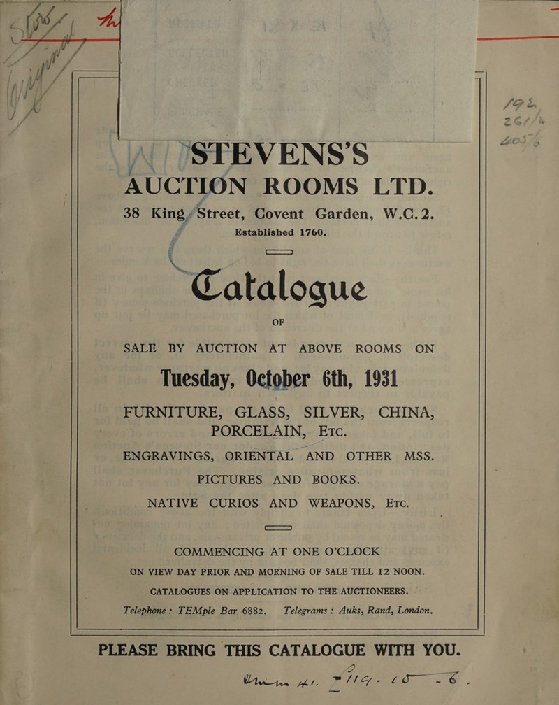  \| (STEVENS’S AUCTION ROOMS LTD. 38 a ‘Street, Covent Garden, W.C. 2. Established 1760. 2 SALE BY AUCTION AT ABOVE ROOMS ON Tuesday, October 6th, 1931 FURNITURE, GLASS, SILVER, CHINA, PORCELAIN, Etc. ENGRAVINGS, ORIENTAL AND OTHER MSS. PICTURES AND BOOKS. NATIVE CURIOS AND WEAPONS, Etc. = COMMENCING AT ONE O’CLOCK ON VIEW DAY PRIOR AND MORNING OF SALE TILL I2 NOON. CATALOGUES ON APPLICATION TO THE AUCTIONEERS. Telephone: TEMple Bar 6882. Telegrams : Auks, Rand, London. | PLEASE BRING THIS CATALOGUE WITH YOU. Uro1w, aay ane amr &lt;A