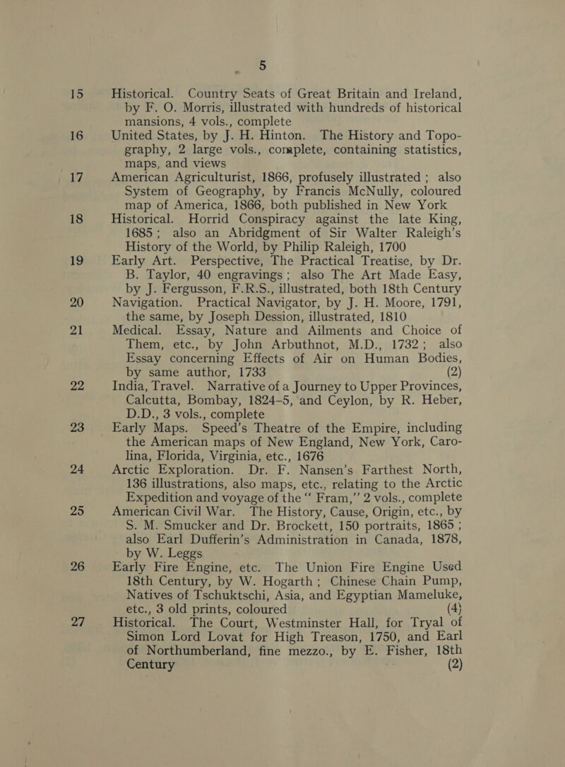 16 Li 18 19 20 21 22 23 24 25 26 2/ 5 Historical. Country Seats of Great Britain and Ireland, by F. O. Morris, illustrated with hundreds of historical mansions, 4 vols., complete United States, by J. H. Hinton. The History and Topo- graphy, 2 large vols., complete, containing statistics, maps, and views American Agriculturist, 1866, profusely illustrated ; also System of Geography, by Francis McNully, coloured map of America, 1866, both published in New York Historical. Horrid Conspiracy against the late King, 1685; also an Abridgment of Sir Walter Raleigh’s History of the World, by Philip Raleigh, 1700 Early Art. Perspective, The Practical Treatise, by Dr. B. Taylor, 40 engravings; also The Art Made Easy, by J. Fergusson, F.R.S., illustrated, both 18th Century Navigation. Practical Navigator, by J. H. Moore, 1791, the same, by Joseph Dession, illustrated, 1810 Medical. Essay, Nature and Ailments and Choice of Them, etc., by John Arbuthnot, M.D., 1732; also Essay concerning Effects of Air on Human Bodies, by same author, 1733 (2) India, Travel. Narrative of a Journey to Upper Provinces, Calcutta, Bombay, 1824-5, and Ceylon, by R. Heber, D.D., 3 vols., complete Early Maps. Speed’s Theatre of the Empire, including the American maps of New England, New York, Caro- lina, Florida, Virginia, etc., 1676 Arctic Exploration. Dr. F. Nansen’s Farthest North, 136 illustrations, also maps, etc., relating to the Arctic Expedition and voyage of the “‘ Fram,”’ 2 vols., complete American Civil War. The History, Cause, Origin, etc., by S. M. Smucker and Dr. Brockett, 150 portraits, 1865 ; also Earl Dufferin’s Administration in Canada, 1878, by W. Leggs Early Fire Engine, etc. The Union Fire Engine Used 18th Century, by W. Hogarth; Chinese Chain Pump, Natives of Tschuktschi, Asia, and Egyptian Mameluke, etc., 3 old prints, coloured (4} Historical. The Court, Westminster Hall, for Tryal of Simon Lord Lovat for High Treason, 1750, and Earl of Northumberland, fine mezzo., by E. Fisher, 18th Century (2)