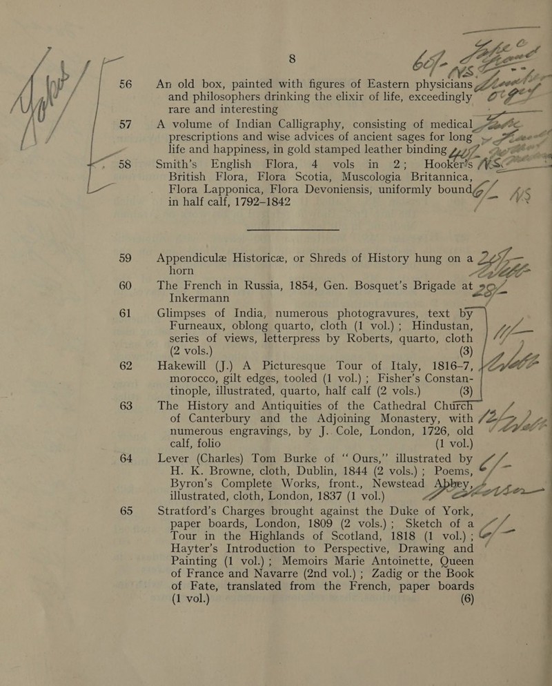  62 63 64 65  8 1 SEs pgee bf * Ws = hte An old box, painted with figures of Eastern physicians p,22ee* ~ and philosophers drinking the elixir of life, exceedingly @°* GD rare and interesting A volume of Indian Calligraphy, consisting of medical ee prescriptions and wise advices of ancient sages for long” ». Sine life and happiness, in gold stamped leather binding 7 Ap Gte* Smith’s English Flora, 4 vols in 2; Hookers NSP British Flora, Flora Scotia, Muscologia Britannica, Flora Lapponica, Flora Devoniensis, uniformly bound / / WS in half calf, 1792-1842 Appendicule Historice, or Shreds of History hung on a Yi horn : Ut The French in Russia, 1854, Gen. Bosquet’s Brigade mt 292 Inkermann 7 Glimpses of India, numerous photogravures, text by Furneaux, oblong quarto, cloth (1 vol.) ; Hindustan, series of views, letterpress by Roberts, quarto, cloth (2 vols.) (3) | Hakewill (J.) A Picturesque Tour of Italy, 1816-7, | morocco, gilt edges, tooled (1 vol.) ; Fisher’s Constan- tinople, illustrated, quarto, half calf (2 vols.) (3) The History and Antiquities of the Cathedral Churc oe of Canterbury and the Adjoining Monastery, with Vay Fa YA bg       numerous engravings, by J.. Cole, London, 1726, old calf, folio (1 vol.) Lever (Charles) Tom Burke of “ Ours,” illustrated by = (fu H. K. Browne, cloth, Dublin, 1844 (2 vols.) ; Shes Byron’s Complete Works, front., Nene 4 La illustrated, cloth, London, 1837 (1 vol.) 6 Stratford’s Charges brought against a Duke _ thet paper boards, London, 1809 (2 vols.) ; Sketch of a oy, pb Tour in the Highlands of Scotland, 1818 (Livol\s Hayter’s Introduction to Perspective, Drawing and Painting (1 vol.); Memoirs Marie Antoinette, Queen of France and Navarre (2nd vol.) ; Zadig or the Book of Fate, translated from the French, paper boards (1 vol.) (6) |