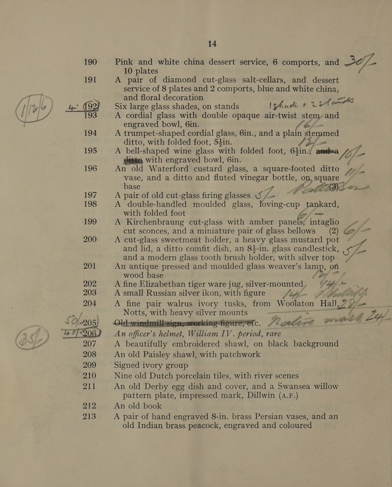   Pink and white china dessert service, 6 comports, and - 10 plates é A pair of diamond cut-glass salt-cellars, and dessert service of 8 plates and 2 comports, blue and white china, and floral decoration 49 Six large glass shades, on stands IShude #2 st A cordial glass with double opaque air-twist steny and engraved bowl, 6in. - A trumpet- shaped cordial glass, 6in., anda lat stemmed ditto, with folded foot, 54in. A bell-shaped wine glass with folded foot, 6hin. gees fo; he with engraved bowl, Gin. An old Waterford custard glass, a square-footed ditto vase, and a ditto and fluted vinegar bottle, yy, ghee base BE aS LADS 02 A pair of old cut-glass firing glasses 5 de: A double-handled moulded glass, loving-cup tankard, with folded foot 4 / A Kirchenbraung cut-glass with amber panelsy intaglio .- ~ cut sconces, and a miniature pair of glass bellows (2) Ge A cut-glass sweetmeat holder, a heavy glass mustard pot . and lid, a ditto comfit dish, an 81-in. glass candlestick, - and a modern glass tooth brush holder, with silver top An antique pressed and moulded glass weaver’s amp. on wood base A fine Elizabethan tiger ware jug, silver-mounted, V: hy &lt;d A small Russian silver ikon, with figure J ts - o A fine pair walrus ivory tusks, from Woolaton Hall, 9 G- —_ Notts, with Sea aM ti ehstha Ws HT s : helmet, William IV. as rare A beautifully embroidered shawl, on black background An old Paisley shawl, with patchwork Signed ivory group Nine old Dutch porcelain tiles, with river scenes An old Derby egg dish and cover, and a Swansea willow pattern plate, impressed mark, Dillwin (4.F.) An old book A pair of hand engraved 8-in. brass Persian vases, and an old Indian brass peacock, engraved and coloured