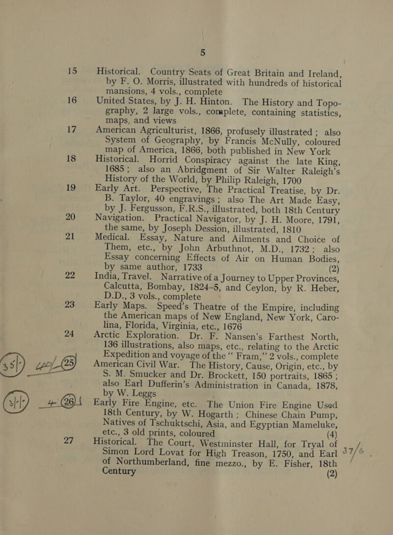17 18 19 20 21 22 27 5 Historical. Country Seats of Great Britain and Ireland, by F. O. Morris, illustrated with hundreds of historical mansions, 4 vols., complete United States, by J. H. Hinton. The History and Topo- graphy, 2 large vols., complete, containing statistics, maps, and views American Agriculturist, 1866, profusely illustrated ; also System of Geography, by Francis McNully, coloured map of America, 1866, both published in New York Historical. Horrid Conspiracy against the late King, 1685; also an Abridgment of Sir Walter Raleigh’s History of the World, by Philip Raleigh, 1700 Early Art. Perspective, The Practical Treatise, by Dr. B. Taylor, 40 engravings; also The Art Made Easy, by J. Fergusson, F.R.S., illustrated, both 18th Century Navigation. Practical Navigator, by J. H. Moore, 1791, the same, by Joseph Dession, illustrated, 1810 Medical. Essay, Nature and Ailments and Choice of Them, etc., by John Arbuthnot, M.D., 1732: also Essay concerning Effects of Air on Human Bodies, by same author, 1733 (2) India, Travel. Narrative of a Journey to Upper Provinces, Calcutta, Bombay, 1824-5, and Ceylon, by R. Heber, D.D., 3 vols., complete Early Maps. Speed’s Theatre of the Empire, including the American maps of New England, New York, Caro- lina, Florida, Virginia, etc., 1676 136 illustrations, also maps, etc., relating to the Arctic Expedition and voyage of the ‘‘ Fram,” 2 vols., complete American Civil War. The History, Cause, Origin, etc., by S. M. Smucker and Dr. Brockett, 150 portraits, 1865 ; also Earl Dufferin’s Administration in Canada, 1878, by W. Leggs Early Fire Engine, etc. The Union Fire Engine Used 18th Century, by W. Hogarth; Chinese Chain Pump, Natives of Tschuktschi, Asia, and Egyptian Mameluke, etc., 3 old prints, coloured (4) Historical. The Court, Westminster Hall, for Tryal of Simon Lord Lovat for High Treason, 1750, and Earl of Northumberland, fine mezzo., by E. Fisher, 18th