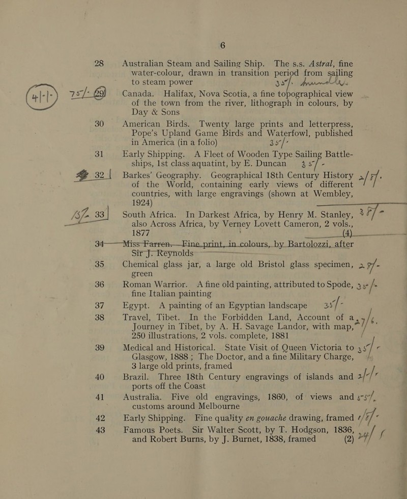 28 Australian Steam and Sailing Ship. The s.s. Astral, fine water-colour, drawn in transition pene from sajling to steam power ae a AK 7s/- 63} Canada. Halifax, Nova Scotia, a fine An Sane ae view of the town from the river, lithograph in colours, by Day &amp; Sons 30 American Birds. Twenty large prints and letterpress, Pope’s Upland Game Birds and Waterfowl, published in America (in a folio) 3s°/- 31 Early Shipping. A Fleet of Wooden Type Sailing Battle- ships, Ist class aquatint, by E. Duncan 437/- | 321 Barkes’ Geography. Geographical 18th Century History 2/ 7 é of the World, containing early views of different countries, with large engravings (shown at Wembley, 1924) : {spo 33 South Africa. In Darkest Africa, by Henry M. Stanley, *“/ * also Across Africa, by Verney Lovett Cameron, 2 vols., 1877 F Nie spbienia 34———_Miss Farren-—Fine_print,in_colours, by Bartolozzi, after Sir J7 Reynolds + 35 Chemical glass jar, a large old Bristol glass specimen, &gt; green 36 Roman Warrior. A fine old painting, attributed to Spode, 3s / ‘ fine Italian painting 37 Egypt. A painting of an Egyptian landscape as/ : 38 Travel, Tibet. In the Forbidden Land, Account of a a7 / Journey in Tibet, by A. H. Savage Landor, with map, 250 illustrations, 2 vols. complete, 1881 f |. 39 Medical and Historical. State Visit of Queen Victoria to 45 Glasgow, 1888 ; The Doctor, and a fine Military Charge, 3 large old prints, framed | / 40 Brazil. Three 18th Century engravings of islands and 2/7/” ports off the Coast 4] Australia. Five old engravings, 1860, of views and soe, customs around Melbourne na 42 Early Shipping. Fine quality en gowache drawing, framed // ‘if 43 Famous Poets. Sir Walter Scott, by T. Hodgson, sen / ( and Robert Burns, by J. Burnet, 1838, framed )* 7