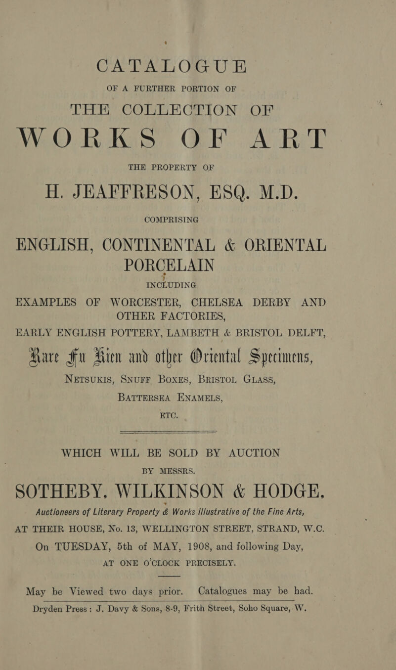 : CATALOGUE OF A FURTHER PORTION OF THE COLLECTION OF WORKS OF ART THE PROPERTY OF H. JEAFFRESON, ESQ. M.D. COMPRISING ENGLISH, CONTINENTAL &amp; ORIENTAL PORCELAIN % INCLUDING EXAMPLES OF WORCESTER, CHELSEA DERBY AND OTHER FACTORIES, HARLY ENGLISH POTTERY, LAMBETH &amp; BRISTOL DELFT, Aare Fu Rien and other Oriental Specimens, NETSUKIS, SNUFF Boxes, BrIsTOoL GLASS, BATTERSEA ENAMELS, ETC. WHICH WILL BE SOLD BY AUCTION BY MESSRS. SOTHEBY, WILKINSON &amp; HODGE, Auctioneers of Literary Property é Works illustrative of the Fine Arts, AT THEIR HOUSE, No. 13, WELLINGTON STREET, STRAND, W.C. On TUESDAY, 5th of MAY, 1908, and following Day, AT ONE O'CLOCK PRECISELY. May be Viewed two days prior. Catalogues may be had.  Dryden Press: J. Davy &amp; Sons, 8-9, Frith Street, Soho Square, W.