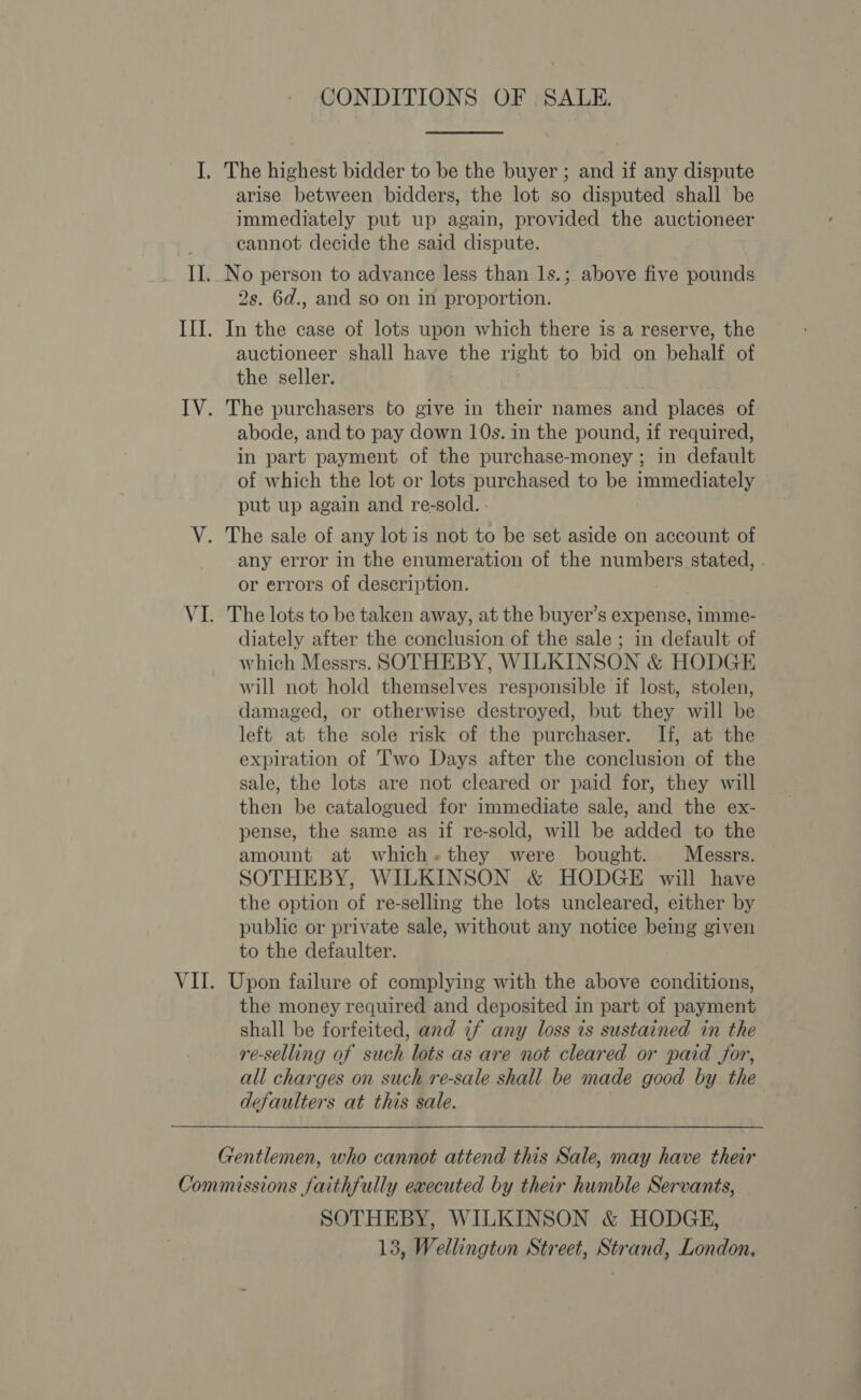 CONDITIONS OF SALE. The highest bidder to be the buyer ; and if any dispute arise between bidders, the lot so disputed shall be immediately put up again, provided the auctioneer cannot decide the said dispute. 2s. 6d., and so on in proportion. In the case of lots upon which there is a reserve, the auctioneer shall have the right to bid on behalf of the seller. The purchasers to give in their names and places of abode, and to pay down 10s. in the pound, if required, in part payment of the purchase-money ; in default of which the lot or lots purchased to be immediately put up again and re-sold. - The sale of any lot is not to be set aside on account of any error in the enumeration of the numbers stated, or errors of description. The lots to be taken away, at the buyer’s expense, imme- diately after the conclusion of the sale ; in default of which Messrs. SOTHEBY, WILKINSON &amp; HODGE will not hold themselves responsible if lost, stolen, damaged, or otherwise destroyed, but they will be left at the sole risk of the purchaser. If, at the expiration of Two Days after the conclusion of the sale, the lots are not cleared or paid for, they will then be catalogued for immediate sale, and the ex- pense, the same as if re-sold, will be added to the amount at which.they were bought. Messrs. SOTHEBY, WILKINSON &amp; HODGE will have the option of re-selling the lots uncleared, either by public or private sale, without any notice being given to the defaulter. Upon failure of complying with the above conditions, the money required and deposited in part of payment shall be forfeited, and if any loss is sustained in the re-selling of such lots as are not cleared or paid for, all charges on such re-sale shall be made good by the defaulters at this sale. SOTHEBY, WILKINSON &amp; HODGE,