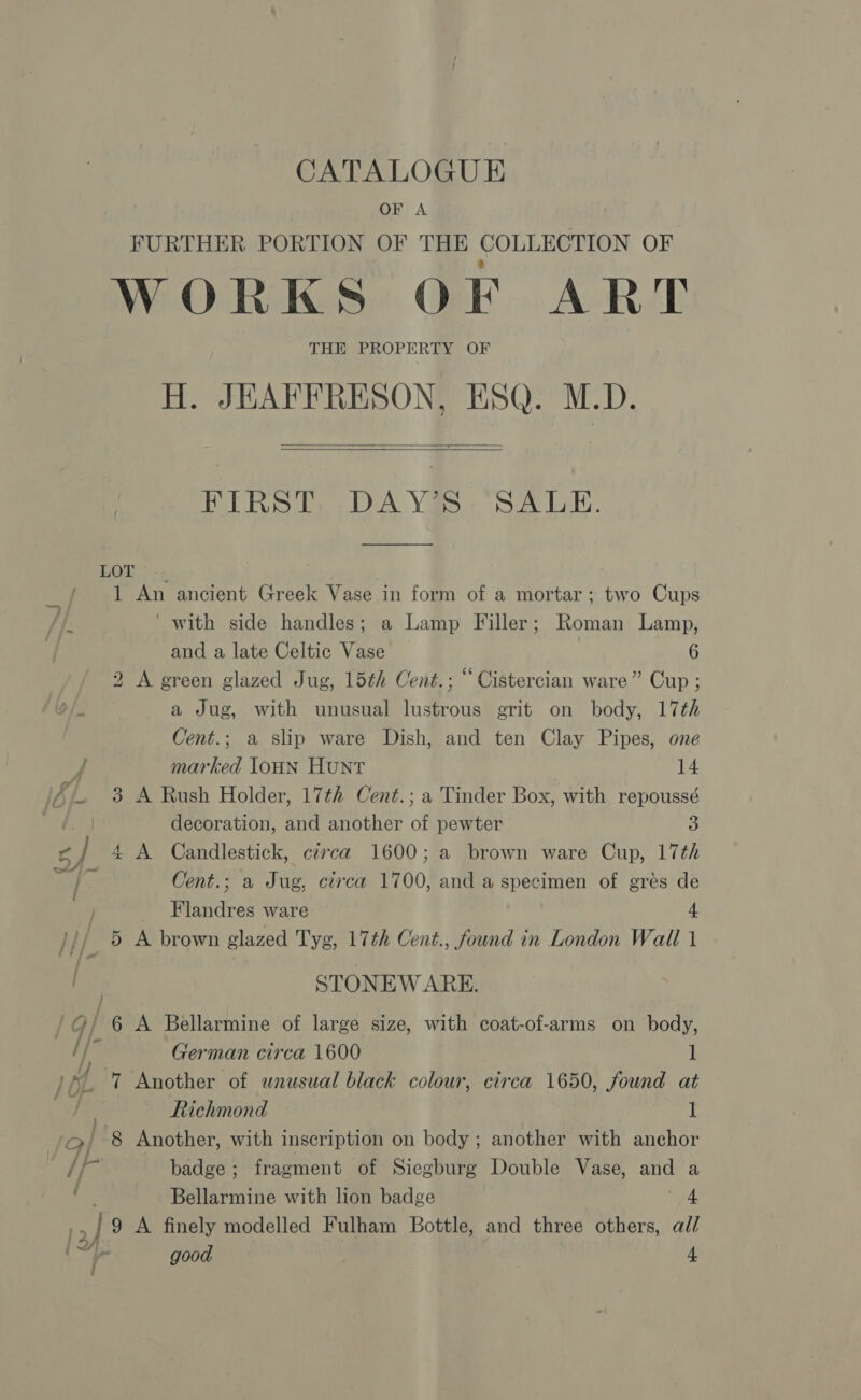 CATALOGUE OF A FURTHER PORTION OF THE COLLECTION OF WORKS OF ART THE PROPERTY OF H. JEAPFRESON, ESQ. M.D.   FIRST DAY’S SALE. LOT / 1 An ancient Greek Vase in form of a mortar; two Cups fie ‘ with side handles; a Lamp Filler; Roman Lamp, | and a late Celtic Vase 6 2 A green glazed Jug, 15th Cent.; “ Cistercian ware” Cup ; 9/ a Jug, with unusual lustrous grit on body, 17th Cent.; a slip ware Dish, and ten Clay Pipes, one ; marked loHN HUNT 14 * 8 A Rush Holder, 17¢h Cent.; a Tinder Box, with repoussé decoration, and another of pewter 3 J 4A Candlestick, circa 1600; a brown ware Cup, 17th Cent.; a Jug, circa 1700, and a specimen of grés de Flandres ware 4 /// 5 A brown glazed Tyg, 17th Cent., found in London Wall 1 STONEWARE. : g/ 6 A Bellarmine of large size, with coat-of-arms on body, if &amp; German circa 1600 1 } rs 7 Another of wnusual black colour, circa 1650, found at ; Richmond 1 9/ -8 Another, with inscription on body ; another with anehor tf ae badge; fragment of Siegburg Double Vase, and a Bellarmine with lion badge 4 hy | 9 A finely modelled Fulham Bottle, and three others, all r) LZ i