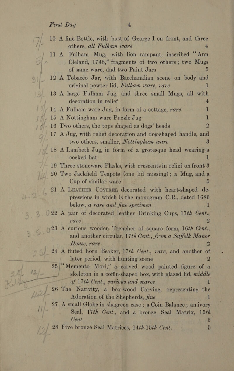 &gt; 10 A fine Bottle, with bust of George I on front, and three others, all Fulham ware 4 11 A Fulham Mug, with lion rampant, inscribed “Ann Cleland, 1748,” fragments of two others; two Mugs 12 A Tobacco Jar, with Bacchanalian scene on body and original pewter lid, Fulham ware, rare 1 13 A large Fulham Jug, and three small Mugs, all with decoration in relief 14 A Fulham ware Jug, in form of a cottage, rare 1 15 A Nottingham ware Puzzle Jug 1 16 Two others, the tops shaped as dogs’ heads 2 17 A Jug, with relief decoration and dog-shaped handle, and two others, smaller, Nettingham ware 3 18 A Lambeth Jug, in form of a grotesque head wearing a cocked hat 1 19 Three stoneware Flasks, with crescents in relief on front 3 20 Two Jackfield Teapots (one lid missing); a Mug, and a Cup of similar ware 4 pressions in which is the monogram C.R., dated 1686 below, a rare and fine specimen 1 rare 2 es) and another circular, 17¢h Cent., froma Suffolk Manor. House, rare a 24 A fluted horn Beaker, 17th Cent., rare, and another of later period, with hunting scene 2 25/““Memento Mori,” a carved wood painted figure of a skeleton in a coffin-shaped box, with glazed lid, middle — of 17th Cent., curious and scarce 1 Adoration of the Shepherds, jfine 1 27 A small Globe in shagreen case ; a Coin Balance; an ivory Seal, 17th Cent., and a bronze Seal Matrix, 15th Cent. 5 28 Five bronze Seal Matrices, 14th-15th Cent. 5