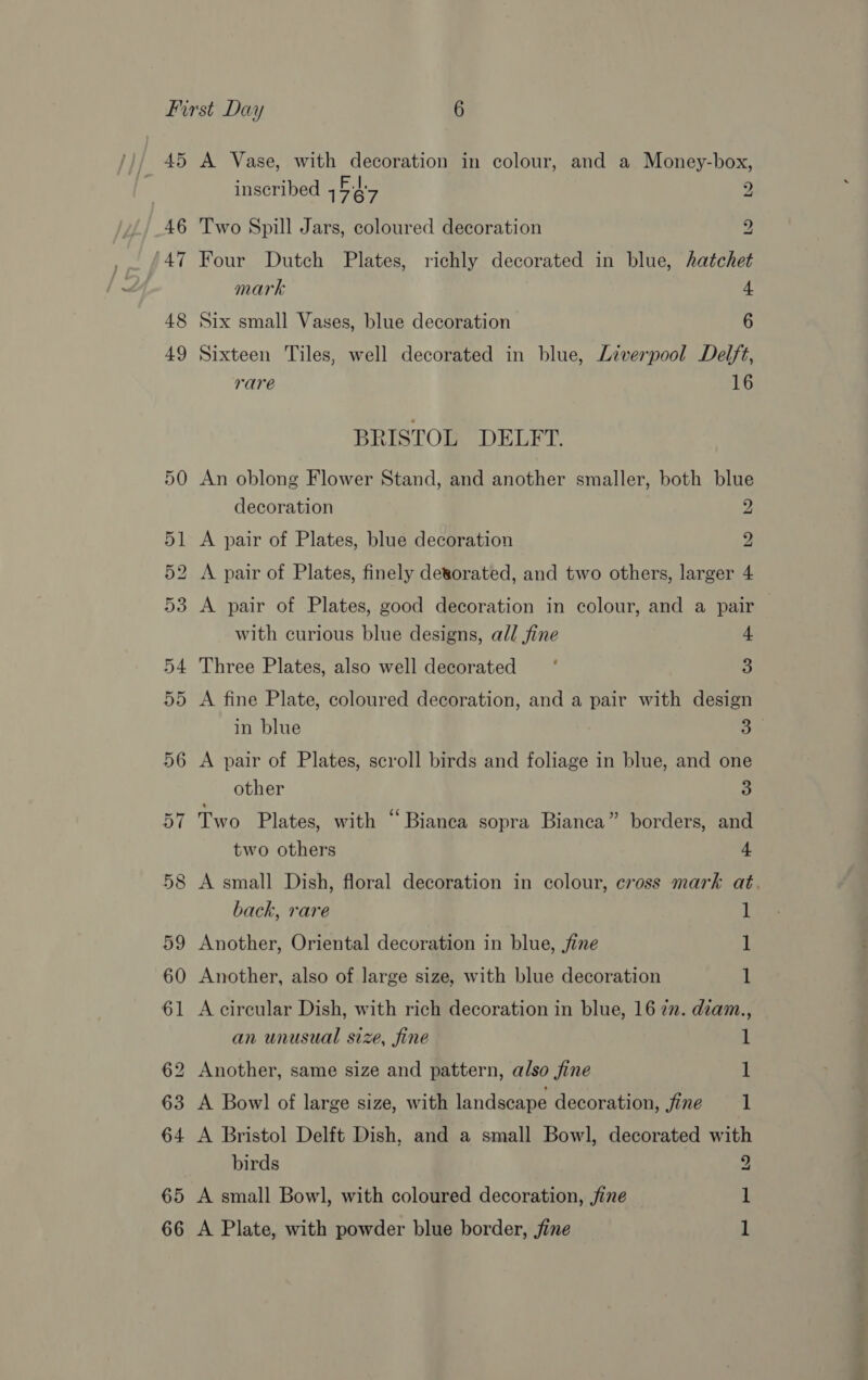 45 46 47 48 49 52 A Vase, with decoration in colour, and a Money-box, inscribed 1é7 2 Two Spill Jars, coloured decoration z Four Dutch Plates, richly decorated in blue, hatchet mark 4 Six small Vases, blue decoration 6 Sixteen Tiles, well decorated in blue, Liverpool Delft, rare 16 BRISTOL DELFT. An oblong Flower Stand, and another smaller, both blue decoration 2 A pair of Plates, blue decoration 2 A pair of Plates, finely detorated, and two others, larger 4 A pair of Plates, good decoration in colour, and a pair with curious blue designs, all fine 4 Three Plates, also well decorated ‘ 3 A fine Plate, coloured decoration, and a pair with design in blue 3 A pair of Plates, scroll birds and foliage in blue, and one other 3 Two Plates, with “Bianca sopra Bianca” borders, and two others 4 A small Dish, floral decoration in colour, cross mark at. back, rare 1 Another, Oriental decoration in blue, fine 1 Another, also of large size, with blue decoration 1 A circular Dish, with rich decoration in blue, 16 22. diam., an unusual size, fine 1 Another, same size and pattern, also fine 1 A Bowl of large size, with landscape decoration, fine 1 birds 9 A small Bowl, with coloured decoration, fine A Plate, with powder blue border, jine ped
