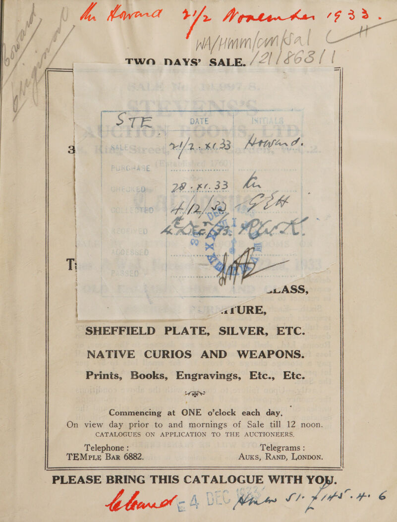 | . ss eas a aa 1h 2: WA 4 HM al C a TWO DAYS? SALE. Vy / | f aS | FES a RS | Pe sate a Mila. J.   ei aE Ni SHEFFIELD PLATE, SILVER, ETC. NATIVE CURIOS AND WEAPONS. Prints, Books, Engravings, Etc., Etc. Commencing at QNE o’clock each day, On view day prior to and mornings of Sale till 12 noon. CATALOGUES ON APPLICATION TO THE AUCTIONEERS. Telephone : | | Telegrams : TEMpP.Le Bar 6882. | Auxs, Ranp, Lonpon.  PLEASE BRING THIS CATALOGUE WITH YO nee | Bi ee &amp; ey oe  -.