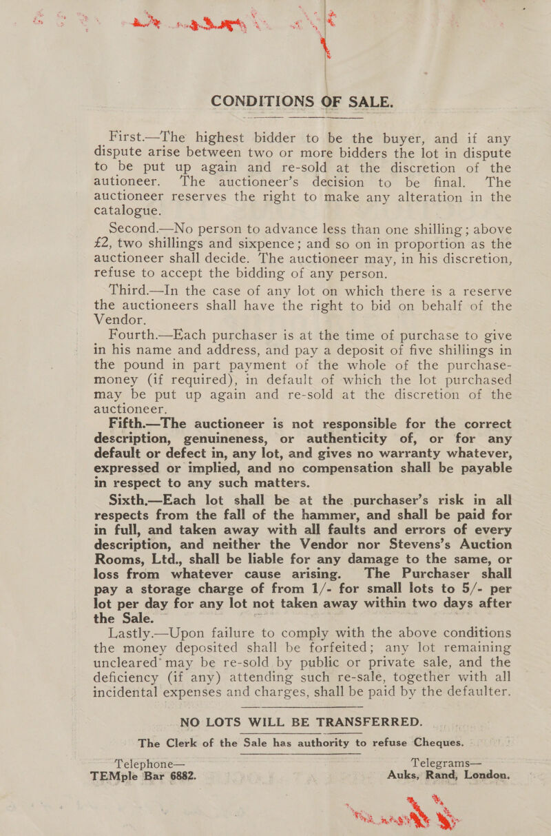 ;  CONDITIONS OF SALE. ht   _First—The highest bidder to be the buyer, and if any dispute arise between two or more bidders the lot in dispute to be put up again and re-sold at the discretion of the autioneer. The auctioneer’s decision to be final. The auctioneer reserves the right to make any alteration in the catalogue. Second.—No person to advance less than one shilling; above £2, two shillings and sixpence; and so on in proportion as the auctioneer shall decide. The auctioneer may, in his discretion, refuse to accept the bidding of any person. Third—In the case of any lot on which there is a reserve the auctioneers shall have the right to bid on behalf of the Vendor. | Fourth—Each purchaser is at the time of purchase to give in his name and address, and pay a deposit of five shillings in the pound in part payment of the whole of the purchase- money (if required), in default of which the lot purchased may be put up again Jand re-sold at the -discretioém “of. the auctioneer. Fifth—The auctioneer is not responsible for the correct description, genuineness, or authenticity of, or for any default or defect in, any lot, and gives no warranty whatever, expressed or implied, and no compensation shall be payable in respect to any such matters. Sixth—Each lot shall be at the purchaser’s risk in alli respects from the fall of the hammer, and shall be paid for in full, and taken away with all faults and errors of every description, and neither the Vendor nor Stevens’s Auction Rooms, Ltd., shall be liable for any damage to the same, or loss from whatever cause arising. The Purchaser shall pay a storage charge of from 1/- for small lots to 5/- per lot per day for any lot not taken away within two days after the Sale. — ee 7 ; Lastly —Upon failure to comply with the above conditions the money deposited shall be forfeited; any lot remaining uncleared’ may be re-sold by public or private sale, and the deficiency (if any) attending such re-sale, together with all incidental expenses and charges, shall be paid by the defaulter. NO LOTS WILL BE TRANSFERRED. | The Clerk of the Sale has authority to refuse Cheques. ; Telephone— | Telegrams— TEMple Bar 6882. , Auks, Rand, London. oS ty a Se ee te : a ie N y