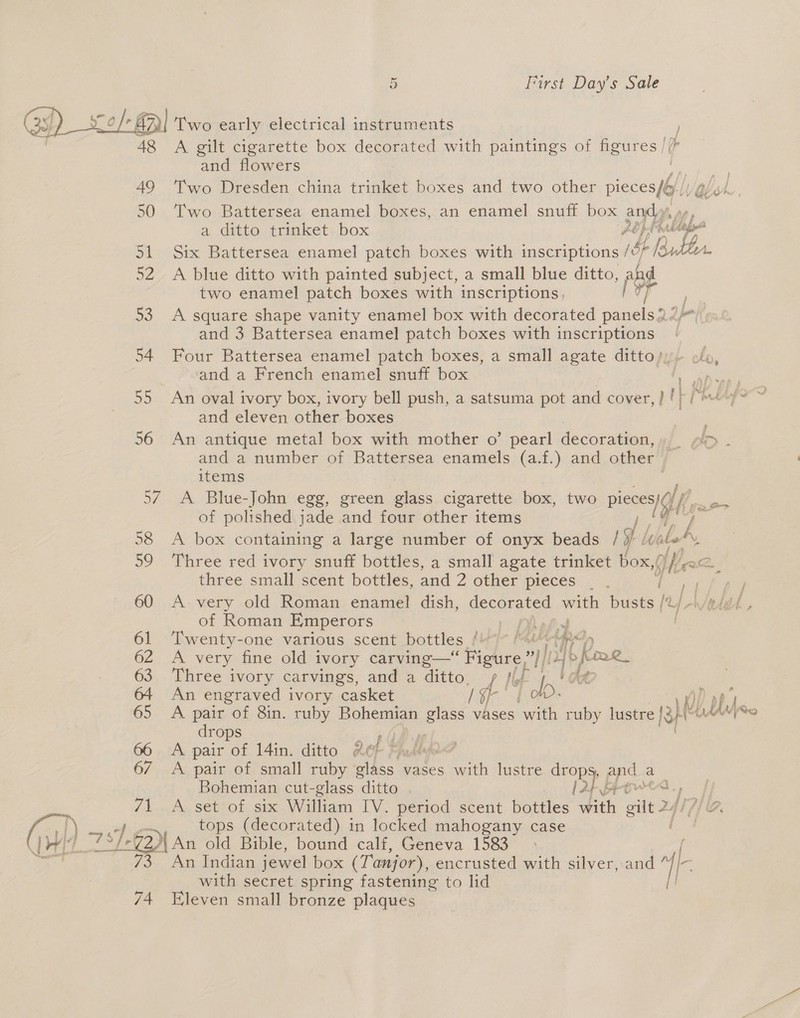 yO BR Two early electrical instruments 48 A gilt cigarette box decorated with paintings of figures / ( and flowers . 49 Two Dresden china trinket boxes and two other pccenl Wabich , 50 Two Battersea enamel boxes, an enamel snuff box Ey. a, Gitte itrimalkets. box Lope 51 Six Battersea enamel patch boxes with inscriptions ib Vile. 52 A blue ditto with painted subject, a small blue ditto, and two enamel patch boxes with inscriptions, TY y | 53 A square shape vanity enamel box with decorated panels.” and 3 Battersea enamel patch boxes with inscriptions 54 Four Battersea enamel patch boxes, a small agate ditto/yy ole, and a French enamel snuff box 4 ARN 55 An oval ivory box, ivory bell push, a satsuma pot and cover, } | Lp Pipe and eleven other boxes  56 An antique metal box with mother o’ pearl decoration, . DO - and a number of Battersea enamels (a.f.) and other items 57. A Blue-John egg, green as cigarette box, two Ble ff of polished jade and four other items / 58 A box containing a large number of onyx beads / a {ve LA 59 Three red ivory snuff bottles, a small agate trinket box,/ ke three small scent bottles, and 2 other pieces 60 A very old Roman enamel dish, decorated with busts) of Roman Emperors PY) pPxk 61 ‘Twenty-one various scent bottles bieye Patel ny 62 A very fine old ivory carving—* ‘Figure? ll ah b Rowe 63 Three ivory carvings, and a ditto, p jif 4 !ob 64 An engraved ivory casket Hae: ob) | 65 A rN of 8in. ruby Bohemian phase vases with ruby lustre {3 rops vir 66 A pair of 14in. ditto #¢ of Mud 6/7 A pair of small ruby glass vases with lustre ee pepe a Bohemian cut-glass ditto (2p fRowes 71. setof six William IV. period scent bottles with aie Zq lL. LOL bleh Reg { (i) tops (decorated) in locked mahogany case 7 | wi 79 7-62) An old Bible, bound calf, Geneva 1583 &gt; | 5 f&gt;., Aa tadian jewel box (Tanjor), encrusted with silver, and “//— with secret spring fastening to lid 74 Eleven small bronze plaques