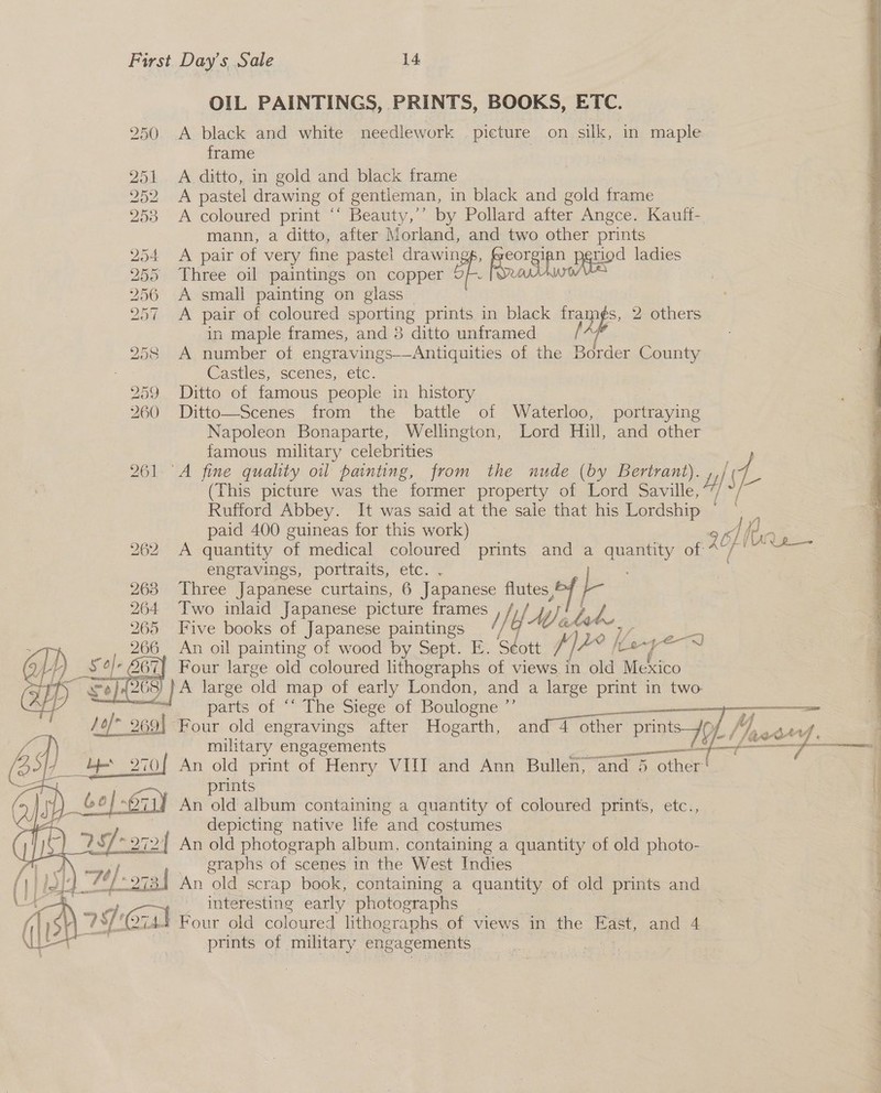 OIL PAINTINGS, PRINTS, BOOKS, ETC. 250 A black and white needlework picture on silk, in maple frame ; 251 A ditto, in gold and black frame 252 A pastel drawing of gentleman, in black and gold frame 253 <A coloured print ‘‘ Beauty,’’ by Pollard after Angce. Kauft- mann, a ditto, after Morland, and two other prints 254 A pair of very fine pastel drawin pguod ladies 255 Three oil paintings on copper of le e: 256 A small painting on glass | 257 A pair of coloured sporting prints in black fram¢s, 2 others in maple frames, and 3 ditto unframed 258 A number of engravings-—Antiquities of the Border County Castles, scenes, etc. 259 Ditto of famous people in history | 260 Ditto—Scenes from the battle of Waterloo, portraying Napoleon Bonaparte, Wellington, Lord Hill, and other famous military celebrities Mee. 261 A fine quality oil painting, from the nude (by Bertrant). ‘yy of (This picture was the former property of Lord eile | Rufford Abbey. It was said at the sale that his Lordship © ~ paid 400 guineas for this work) 905) } 262 A quantity of medical coloured prints and a ate of op : engravings, portraits, etc. . 263 Three Japanese curtains, 6 Japanese hi. Ne 264 Two inlaid Japanese picture res WAV ake 265 Five books of Japanese paintings os An oil Seance wood by Sept. E. Th ie lave At) Sr O67) Four large old coloured lithographs of views in old Mexico ty Se) (268 y pA large old map of early London, and a large print in two 7 parts of “‘ The Siege of Boulogne ”’ ret /of* Jo) 9691 Four old engravings after Hogarth, and 4 other pants 79h /) ! } military engagements enti [4 bes 270{ An old print of Henry VIII and Ann Bullen, ‘and 5 other! 1 prints | ) _Go} iy An old album containing a quantity of coloured prints, etc., depicting native life ‘and costumes ) 29) * 272 | An old photograph album, containing a quantity of old photo-       te j graphs of scenes in the West Indies (ili ye) 7 ai An old scrap book, containing a quantity of old prints and ch interesting early photographs 2744 Four old coloured lithographs. of views in the East, and 4 prints of military engagements 