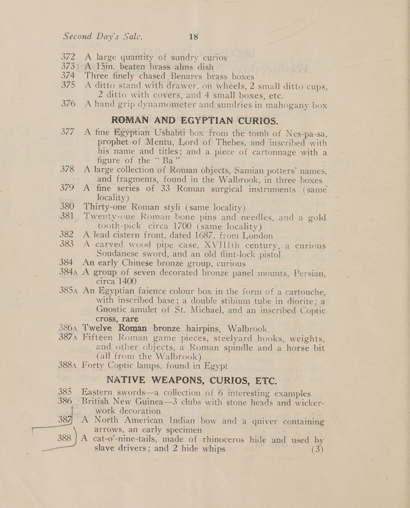 SZ 373% 374 375 376 Shs 378 oY 380 ce 382 383 384 384A 3854 3804 3874 3884, 385 386 oh ae a os A large quantity of sundry curios A 15in. beaten brass alms dish Three finely chased Benares brass boxes A ditto stand with drawer, on whéels, 2 small ditto cups, 2 ditto with covers, and 4 small boxes, etc. A hand grip dynamometer and sundries in mahogany box ROMAN AND EGYPTIAN CURIOS. A fine Egyptian Ushabti box from the tomb of Nes-pa-sa, prophet:of Mentu, Lord of Thebes, and inscribed with his name and titles; and a piece of cartonnage with a hetire or. the - Ba” | A large collection of Roman objects, Samian potters’ names, and fragments, found in the Walbrook, in three boxes A fine series of 33 Roman surgical instruments (same locality) Thirty-one Roman styli (same locality) | Twenty-one Roman bone pins and needles, anda gold tooth-pick circa 1700 (same locality) A lead cistern front, dated 1687, from London A carved wood pipe case, XVIIIth century, a curious Soudanese sword, and an old flint-lock pistol An early Chinese bronze group, curious A group of seven decorated bronze panel-mounts, Persian, circa 1400 An Egyptian faience colour box in the form of a cartouche, with inscribed base; a double stibium tube in diorite: a Gnostic amulet of St. Michael, and an inscribed Coptic cross, rare Twelve Roman bronze hairpins, Walbrook Fifteen Roman game pieces, steelyard hooks, weights, and other objects, a Roman spindle and-.a horse bit (all from the Walbrook) Forty Coptic lamps, found in Egypt NATIVE WEAPONS, CURIOS, ETC. Eastern swords—a collection of 6 interesting examples work decoration | A North American Indian bow and a quiver containing arrows, an early specimen | A cat-o’-nine-tails, made of rhinoceros hide and used. by slave drivers; and 2 hide whips aes 3 ae (3)