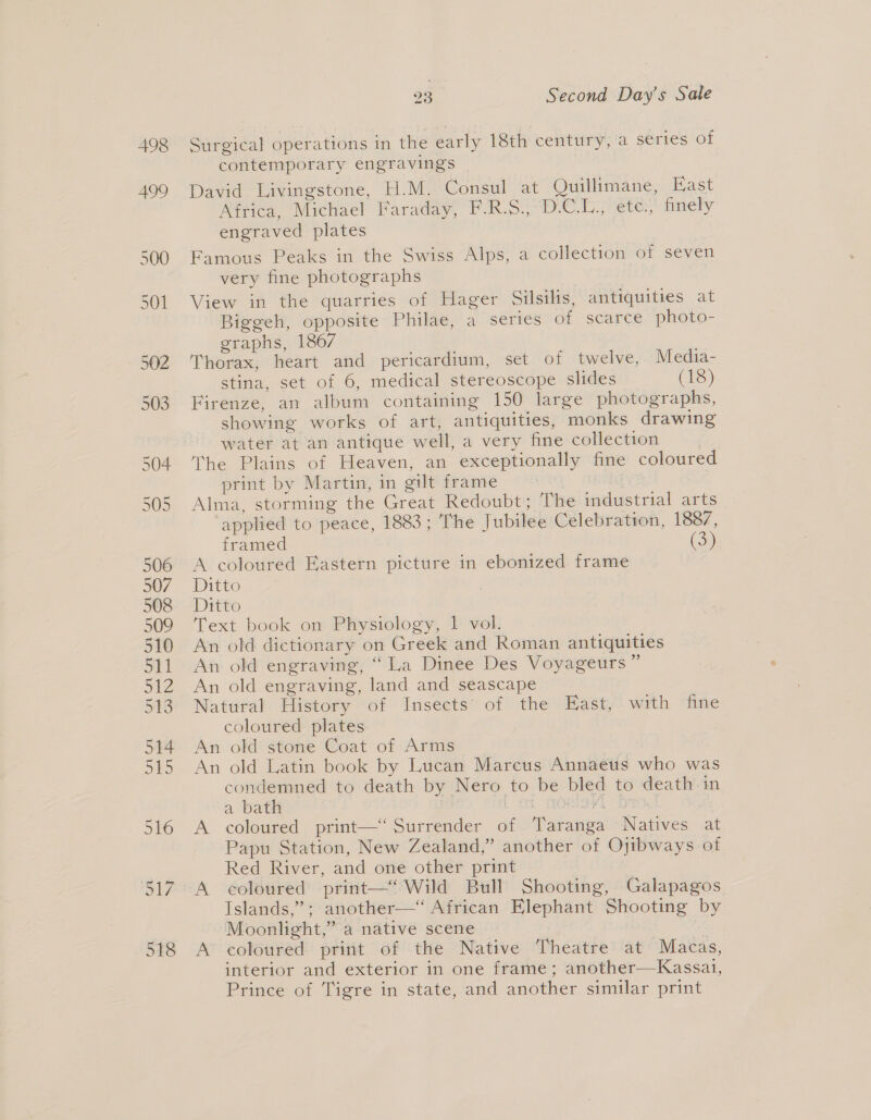 Surgical operations in the early 18th century, a series of contemporary engravings David Livingstone, H.M. Consul at Quillimane, Fast Africa, Michael Faraday, F.R.S., -D.C.U., ete., finely engraved plates | Famous Peaks in the Swiss Alps, a collection of seven very fine photographs View in the quarries of Hager Silsilis, antiquities at Biggeh, opposite Philae, a series of scarce photo- graphs, 1867 Thorax, heart and pericardium, set of twelve, Media- stina, set of 6, medical stereoscope slides (18) Firenze, an album containing 150 large photographs, showing works of art, antiquities, monks drawing water at an antique well, a very fine collection The Plains of Heaven, an exceptionally fine coloured print by Martin, in gilt frame | rng Alma, storming the Great Redoubt; The industrial arts applied to peace, 1883; The Jubilee Celebration, 1887, framed (3) A coloured Eastern picture in ebonized frame Ditto Ditto Text book on Physiology, 1 vol. An old dictionary on Greek and Roman antiquities An old engraving, “La Dinee Des Voyageurs” An old engraving, land and seascape Natural History of Insects of the East, with fine coloured plates An old stone Coat of Arms An old Latin book by Lucan Marcus Annaeus who was condemned to death by Nero to be bled to death in a bath ae L fl MOIS Dios! A coloured print—‘“‘ Surrender of Taranga Natives at Papu Station, New Zealand,” another of Ojibways of Red River, and one other print | A coloured print—“ Wild Bull Shooting, Galapagos Islands,” ; another—“ African Elephant Shooting by Moonlight,” a native scene | ‘ A coloured print of the Native Theatre at Macas, interior and exterior in one frame; another—Kassai, Prince of Tigre in state, and another similar print