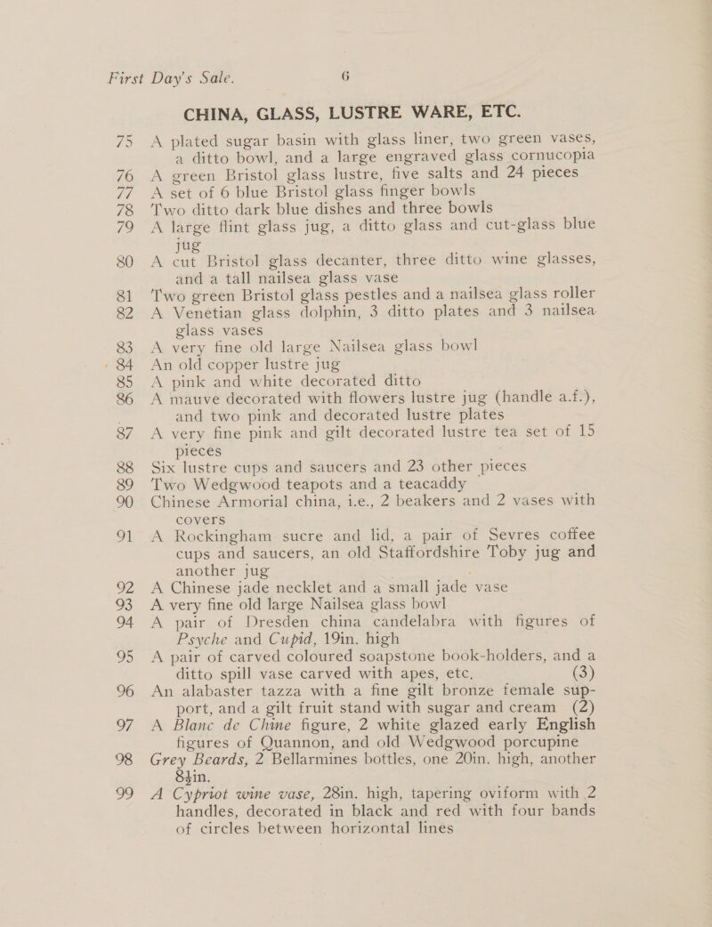 CHINA, GLASS, LUSTRE WARE, ETC. A plated sugar basin with glass liner, two green vases, a ditto bowl, and a large engraved glass cornucopia A green Bristol glass lustre, five salts and 24 pieces A set of 6 blue Bristol glass finger bowls Two ditto dark blue dishes and three bowls A large flint glass jug, a ditto glass and cut-glass blue ju = an Bristol glass decanter, three ditto wine glasses, and a tall nailsea glass vase Two green Bristol glass pestles and a nailsea glass roller A Venetian glass dolphin, 3 ditto plates and 3 nailsea glass vases A very fine old large Nailsea glass bowl An old copper lustre jug A pink and white decorated ditto | A mauve decorated with flowers lustre jug (handle a.f.), and two pink and decorated lustre plates A very fine pink and gilt decorated lustre tea set of 15 pieces Six lustre cups and saucers and 23 other pieces Two Wedgwood teapots and a teacaddy ~ Chinese Armorial china, i.e., 2 beakers and 2 vases with covers A Rockingham sucre and lid, a pair of Sevres coffee cups and saucers, an old Staffordshire Toby jug and another jug | A Chinese jade necklet and a small jade vase A very fine old large Nailsea glass bowl A pair of Dresden china candelabra with figures of Psyche and Cupid, 19in. high A pair of carved coloured soapstone book-holders, and a ditto spill vase carved with apes, etc. (3) An alabaster tazza with a fine gilt bronze female sup- port, and a gilt fruit stand with sugar and cream (2) A Blanc de Chine figure, 2 white glazed early English figures of Quannon, and old Wedgwood porcupine Grey Beards, 2 Bellarmines bottles, one 20in. high, another S4in. | A Cypriot wine vase, 28in. high, tapering oviform with 2 handles, decorated in black and red with four bands of circles between horizontal lines