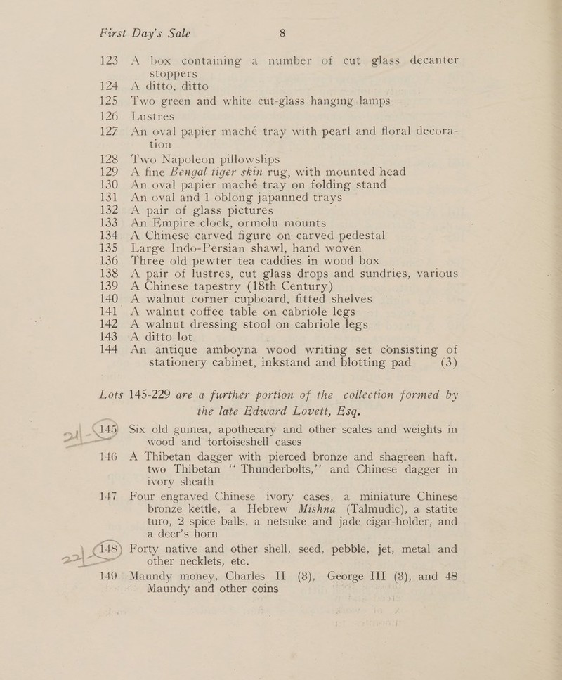 Zo 124 125 126 127 128 129 130 134 132 133 134 135 “400 138 130 140 142 143 144 A box ¢ontaining a ‘number ‘of cut» glass)decanter stoppers A ditto, ditto Two green and white cut-glass hanging.Jamps MOSS W g ging .Jamp. Lustres An oval papier maché tray with pearl and floral decora- tion Two Napoleon pillowslips A fine Bengal tiger skin rug, with mounted head An oval papier maché tray on folding stand An oval and 1 oblong japanned trays A pair of glass pictures An Empire clock, ormolu mounts A Chinese carved figure on carved pedestal Large Indo-Persian shawl, hand woven Three old pewter tea caddies in wood box A pair of lustres, cut glass drops and sundries, various A Chinese tapestry (18th Century) A walnut corner cupboard, fitted shelves A walnut coffee table on cabriole legs A walnut dressing stool on cabriole legs A ditto lot An antique amboyna wood writing set consisting of stationery cabinet, inkstand and blotting pad (oi) 43) 146 147 Ass) the late Edward Lovett, Esq. Six old guinea, apothecary and other scales and weights in wood and tortoiseshell cases A Thibetan dagger with pierced bronze and shagreen haft, two Thibetan ‘‘ Thunderbolts,’’ and Chinese dagger in ivory sheath Four engraved Chinese ivory cases, a miniature Chinese bronze kettle, a Hebrew Mishna (Talmudic), a statite turo, 2 spice balls, a netsuke and jade cigar-holder, and a deer’s horn Forty native and other Shell seed, pebble, jet, metal and other necklets, etc. Maundy money, Charles Il (8), George III (8), and 48 Maundy and other coins |
