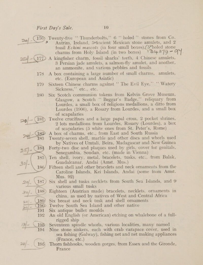 &gt;»! ECV) Twenty-five ‘‘ Thunderbolts,’ 6 “‘ holed ’’ stones from Co. te * ~— SOAntrim, Ireland, 5“ancient Mexican stone amulets, and 2 fossil Echini mascots (in four small boxes),(5“holed stone 2m - arp A kingfisher charm, fossil sharks’ teeth, 4 Chinese amulets, eee 8 Persian jade amulets, a salmon-fly amulet, and another, an ammonite, and various pebbles and fossils 178 A box containing a large number of small charms, amulets, etc. (European and Asiatic) 179 Sixteen Chinese charms against ‘‘ The Evil Eye,’’ ‘ Watery Sickness,’’ etc., etc. 180 Six Scotch communion tokens from Kelvin Grove Museum, Glasgow, a Scotch ‘‘ Beggar’s Badge,’’ rehquary from Lourdes, a small box of religious medallions, a ditto from Lourdes (1906), a Rosary from Lourdes, and a small box = of scapalaries oaad =3g j -(18t) Twelve crucifixes and a large papal cross, 2 pocket shrines, bn 2 lots medallions from Lourdes, Rosary (Lourdes), a box aa of scapalaries (5 white ones from St. Peter's, Rome) | C182 A box of charms, etc., from East and South Russia “183 Twenty-seven shell, marble and other discs and whorls used = by Natives of Umtali, Beira, Madagascar and New Guinea « «}.. (184 Forty-two disc and plaques used by girls, cover for genitals, me &lt;i Senegambia, Soudan, etc. (made in Vienna) { 185\ Ten shell, ivory, metal,- bracelets, tusks, etc., from Balak, ‘ } Guadalcanar, Andai (Amst. Mus.) 86/ \ 186 Fifteen shell and other bracelets and neck ornaments from the —_—— Caroline Islands, Kei Islands, Andai (some from Amst. ae Mus. 92) 2Qof. \ 187) Six shell and tusks necklets from South Sea Islands, and 9 a various small tusks 2.6/. (188) Eighteen (Austrian made) bracelets, necklets, ornaments in ee china, as used by natives of West and Central Africa 20). \189) Six breast and neck tusk and shell ornaments S/- U9 Twelve South Sea Island and other native = 191 Six antique bullet moulds 192 An old English (or American) etching on whalebone of a full- — rigged ship /3/~ ‘193 Seventeen spindle whorls, various localities, many named a 194 Nine stone sinkers, each with crab carapace cover, used in sea fishing (Galway), fishing net and net making appliances (France, etc.) : Av; | 195) Thorn fishhooks, wooden gorges, from Essex and the Gironde, a France :
