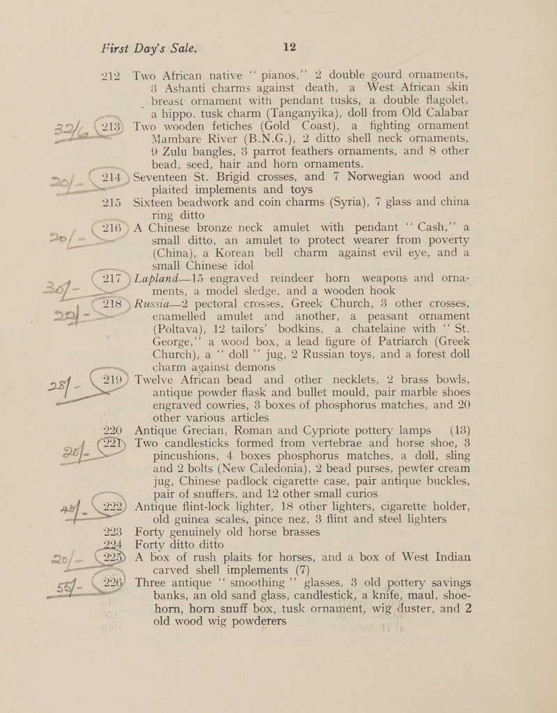  212 Two African native “‘ pianos,’’ 2 double gourd ornaments, 3 Ashanti charms against death, a West African skin _ breast ornament with pendant tusks, a double flagolet, a hippo. tusk charm (Tanganyika), doll from Old Calabar 29}, (218) Two wooden fetiches (Gold Coast), a fighting ornament ell Mambare River (B.N.G.), 2 ditto shell neck ornaments, 9 Zulu bangles, 3 parrot feathers ornaments, and 8 other , bead, seed, hair and horn ornaments. “ ( 214 ) Seventeen St. Brigid crosses, and 7 Norwegian wood and — plaited implements and toys 215 Sixteen beadwork and coin charms (Syria), 7 glass and china ring ditto | 216) A Chinese bronze neck amulet with pendant “‘ Cash,” a ~ sa = small ditto, an amulet to protect wearer from poverty (China), a Korean bell charm against evil eye, and a pene small Chinese idol 7 . ¢ (217 )Lapland—15 engraved reindeer horn weapons and orna- tf a ments, a model sledge, and a wooden hook ~ e- € 296.) uaRussta—2 pectoral crosses, Greek. Church, 3. other wrosses, 2244 ~- &gt;= enamelled amulet and another, a peasant ornament 2 (Poltava), 12 tailors’ bodkins, a chatelaine with “‘ St. George,’ a wood box, a lead figure of Patriarch (Greek Church), a ‘‘ doll’’ jug, 2 Russian toys, and a forest doll — charm against demons . 28 _ \. 219) Twelve African bead and other necklets, 2 brass bowls, oe: antique powder flask and bullet mould, pair marble shoes = engraved cowries, 3 boxes of phosphorus matches, and 20 3 other various articles 220 Antique Grecian, Roman and Cypriote pottery lamps (13) -.4 (221 Two candlesticks formed from vertebrae and horse shoe, 3 gl jt it pincushions, 4 boxes phosphorus matches, a doll, sling Ars and 2 bolts (New Caledonia), 2 bead purses, pewter cream jug, Chinese padlock cigarette case, pair antique buckles, ae pair of snuffers, and 12 other small curios | ae} \ 222) Antique flint-lock lighter, 18 other lighters, cigarette holder, ee old guinea scales, pince nez, 3 flint and steel lighters 223 Forty genuinely old horse brasses 22d Forty ditto ditto 2d; \ 22 A box of rush plaits for horses, and a box of West Indian Sat carved shell implements (7) K 226/, Three antique ‘‘ smoothing ’’ glasses, 8 old pottery savings banks, an old sand glass, candlestick, a knife, maul, shoe- horn, horn snuff box, tusk ornament, wig. duster, and 2 old wood wig powderers