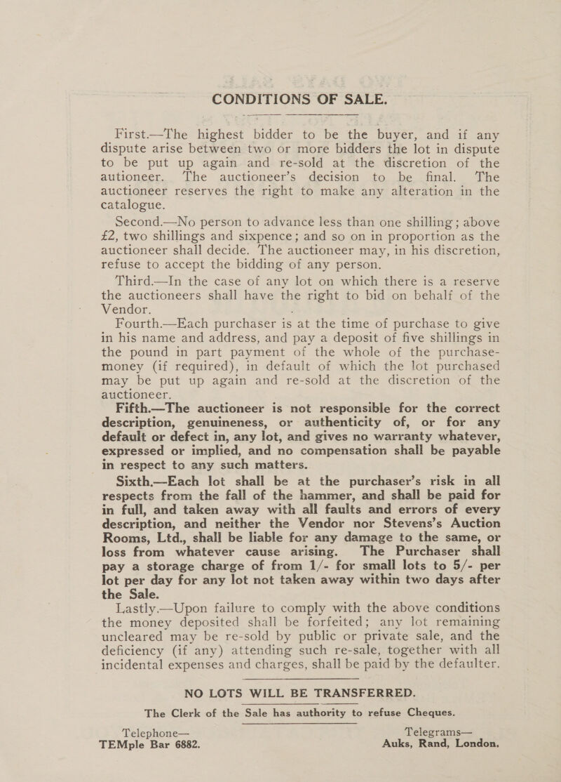   First—The highest bidder to be the buyer, and if any dispute arise between two or more bidders the lot in dispute to be put up again and re-sold at the discretion of the autionger.. Ihe auctioneer’s decision 40. be tinal. The auctioneer reserves the right to make any alteration in the catalogue. Second.—No person to advance less than one shilling ; above £2, two shillings and sixpence; and so on in proportion as the auctioneer shall decide. The auctioneer may, in his discretion, refuse to accept the bidding of any person. Third—In the case of any lot on which there is a reserve the auctioneers shall have the right to bid.on behalf of the Vendor. : Fourth.—Each purchaser is at the time of purchase to give in his name and address, and pay a deposit of five shillings in the pound in part payment of the whole of the purchase- money (if required), in default of which the lot purchased may be put up again and re-sold at the discretion of the auctioneer. Fifth—The auctioneer is not responsible for the correct description, genuineness, or authenticity of, or for any default or defect in, any lot, and gives no warranty whatever, expressed or implied, and no compensation shall be payable in respect to any such matters.. Sixth.—Each lot shall be at the purchaser’s risk in all respects from the fall of the hammer, and shall be paid for in full, and taken away with all faults and errors of every description, and neither the Vendor nor Stevens’s Auction Rooms, Ltd., shall be liable for any damage to the same, or loss from whatever cause arising. The Purchaser shall pay a storage charge of from 1/- for small lots to 5/- per lot per day for any lot not taken away within two days after the Sale. Lastly—Upon failure to comply with the above conditions the money deposited shall be forfeited; any lot remaining uncleared may be re-sold by public or private sale, and the deficiency (if any) attending such re-sale, together with all incidental expenses and charges, shall be paid by the defaulter. NO LOTS WILL BE TRANSFERRED. The Clerk of the Sale has authority to refuse Cheques. Telephone— . Telegrams— TEMple Bar 6882. Auks, Rand, London,