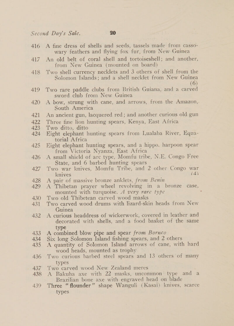 416 417 418 419 420 421 422 423 424 425 426 427 428 429 430 431 432 433 434 435 436 437 438 439 A fine dress of shells and seeds, tassels made from casso- wary feathers and flying fox fur, from New Guinea An old belt of coral shell and tortoiseshell; and another, from New Guinea (mounted on board) Two shell currency necklets and 3 others of shell from the Solomon Islands; and a shell necklet from New Guinea (6) Two rare paddle clubs from British Guiana, and a carved sword club from New Guinea A bow, strung with cane, and arrows, from the Amazon, South America An ancient gun, lacquered red; aaa another curious old gun Three fine lion hunting spears, Kenya, East Africa Two ditto, ditto Fight elephant hunting spears from Lualaba River, Equa- torial Africa Fight elephant hunting spears, and a hippo. harpoon spear from Victoria Nyanza, East Africa A small shield of arc type, Momfu tribe, N.E. Congo Free State, and 6 barbed hunting spears Two war knives, Momfu Tribe, and 2 other Congo war knives (A) A pair of massive bronze anklets, from Benin A Thibetan prayer wheel revolving im Sa: . bronze &lt; “case, mounted with turquoise. A very rare type Two old Thibetean carved wood masks Two carved wood drums with lizard-skin heads from New Guinea A curious headdress of wickerwork, covered in leather and decorated with shells, and a food basket of the same type A combined blow pipe and spear from Borneo Six long Solomon Island fishing spears, and 2 others A quantity of Solomon Island arrows of cane, with hard wood heads, mounted as trophy Two curious barbed steel spears and 13 others of many types Two carved wood New Zealand meres A Bakuha axe with 22 masks, uncommon’ type and a Brazilian bone axe with engraved head on blade Three “ flounder” shape Wanguli (Kasai) knives, scarce types