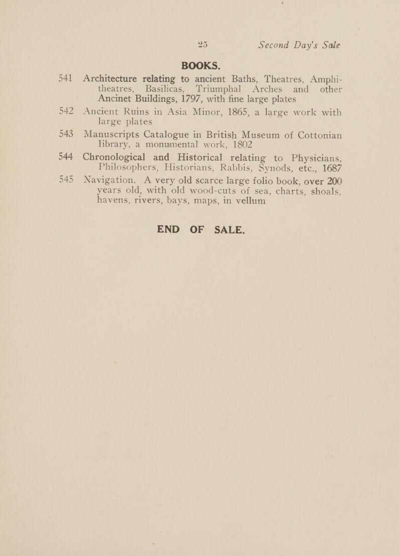 545 ° BOOKS. Architecture relating to ancient Baths, Theatres, Amphi- theatres, Basilicas, Triumphal Arches and_ other Ancinet Buildings, 1797, with fine large plates Ancient Ruins in Asia Minor, 1865, a large work with large plates Manuscripts Catalogue in British Museum of Cottonian library, a monumental work, 1802 Chronological and Historical relating to Physicians, Philosophers, Historians, Rabbis, Synods, etc., 1687 Navigation. A very old scarce large folio book, over 200 years old, with old wood-cuts of sea, charts, shoals, havens, rivers, bays, maps, in vellum END OF SALE.