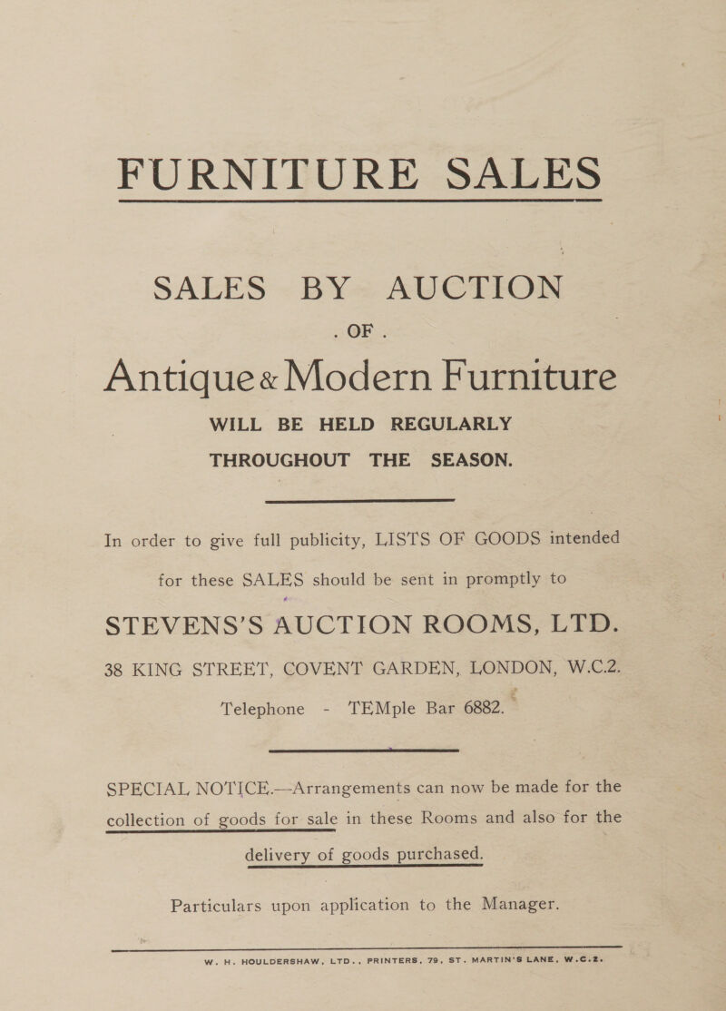 FURNITURE SALES  SALES - BY= AUCTION OF. Antiquee Modern Furniture WILL BE HELD REGULARLY THROUGHOUT THE SEASON.  In order to give full publicity, LISTS OF GOODS intended for these SALES should be sent in promptly to STEVENS’S AUCTION ROOMS, LTD. 38 KING STREET, COVENT GARDEN, LONDON, W.C.2. Telephone - TEMple Bar 6882.  SPECIAL NOTICE.—Arrangements can now be made for the collection of goods for sale in these Rooms and also for the delivery of goods purchased. Particulars upon application to the Manager. W. H. HOULDERSHAW, LTD., PRINTERS, 79, ST. MARTIN'S LANE, W.C.2.