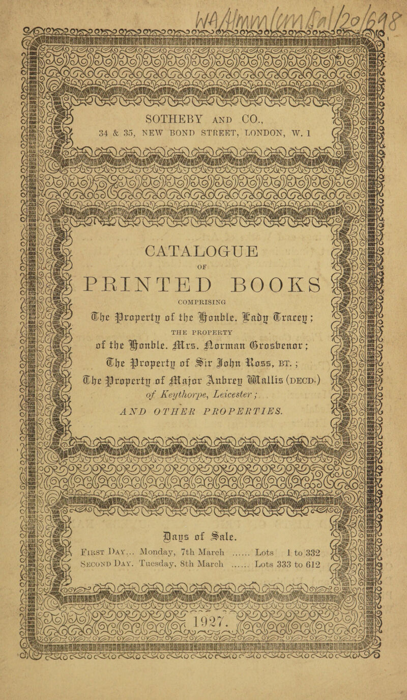 Ad a      2 [A “9 atl aa git atin eatin Aeny cael ns ER aILAIN, a srg aa, SOTHEBY anv CO., 34 &amp; 35, NEW BOND STREET, LONDON, W. 1    -PRINTED BOOKS COMPRISING G@he Property of the Houble. Lady Gracey ; THE: PROPERTY of the PHonble. Alrs. Norman Bie. Ghe Property of Sir John Ross, Br. ; Ghe Property of Major Aubrey Wallis (pEcp.) of Keythorpe, Leicester ; AND OTHER PROPERTIES.          Mavs of Sale.    First Day... Monday, 7th March ...... Lots 1 to 332 : SrconD Day. Tuesday, 8th March ....:. Lots 333 to 612 ag   ea ED oe oe =F POOP OPC ore mgTnanaT se vuAA ALACRA erase oe gate tn 