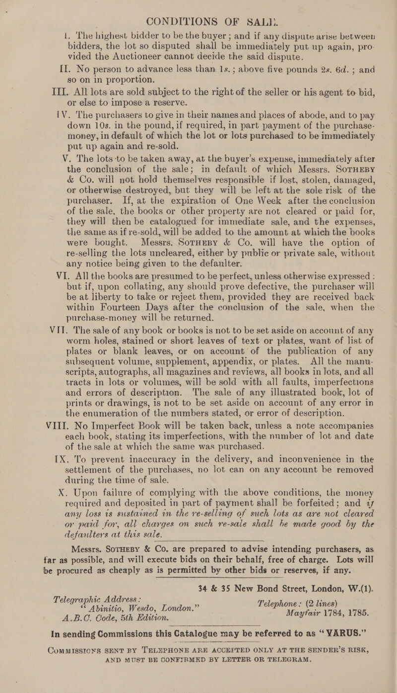 1. ‘The highest bidder to be the buyer ; and if any dispute arise between bidders, the lot so disputed shall be immediately put up again, pro- vided the Auctioneer cannot decide the said dispute. II. No person to advance less than 1s.; above five pounds 2s. 6d. ; and so on in proportion. ITI. All lots are sold subject to the right of the seller or his agent to bid, or else to impose a reserve. [V. The purchasers to give in their names and places of abode, and to pay down 10s. in the pound, if required, in part payment of the purchase- money, in default of which the lot or lots purchased to be immediately put up again and re-sold. V. The lots to be taken away, at the buyer’s expense, immediately after the conclusion of the sale; in default of which Messrs. SoTHEBY &amp; Co. will not hold themselves responsible if lost, stolen, damaged, or otherwise destroyed, but they will be left at the sole risk of the purchaser. If, at the expiration of One Week after the conclusion of the sale, the books or other property are not cleared or paid for, they will then be catalogued for immediate sale, and the expenses, the same as if re-sold, will be added to the amount at which the books were bought. Messrs. SorneBy &amp; Co. will have the option of re-selling the lots uncleared, either by public or private sale, without any notice being given to the defaulter. VI. All the books are presumed to be perfect, unless otherwise expressed : but if, upon collating, any should prove defective, the purchaser will be at liberty to take or reject them, provided they are received back within Fourteen Days after the conclusion of the sale, when the purchase-money will be returned. VIT. The sale of any book or books is not to be set aside on account of any worm holes, stained or short leaves of text or plates, want of list of plates or blank leaves, or on account of the publication of any subsequent volume, supplement, appendix, or plates. All the manu- scripts, autographs, all magazines and reviews, all books in lots, and all tracts in lots or volumes, will be sold with all faults, imperfections and errors of description. ‘The sale of any illustrated book, lot of prints or drawings, is not to be set aside on account of any error in the enumeration of the numbers stated, or error of description. VIII. No Imperfect Book will be taken back, unless a note accompanies each book, stating its imperfections, with the number of lot and date of the sale at which the same was purchased. [X. To prevent inaccuracy in the delivery, and inconvenience in the settlement of the purchases, no lot can on any account be removed during the time of sale. X. Upon failure of complying with the above conditions, the money required and deposited in part of payment shall be forfeited; and a any loss is sustained in the re-selling of such lots as are not cleared or paid for, all charges on such re-sale shall be made good by the defaulters at this sale.  Messrs. SorHeBy &amp; Co. are prepared to advise intending purchasers, as far as possible, and will execute bids on their behalf, free of charge. Lots will be procured as cheaply as is permitted by other bids or reserves, if any. 34 &amp; 35 New Bond Street, London, W.(1). Telegraphic Address : oe : ‘ “ Abinitio, Wesdo, London.” 7 oe ane ae A.B.C, Code, 5th Edition. aytar , . In sending Commissions this Catalogue may be referred to as “‘ YARUS.” ComMISSIONS SENT BY TELEPHONE ARE ACCEPTED ONLY AT THE SENDER’S RISK, AND MUST BE CONFIRMED BY LETTER OR TELEGRAM.