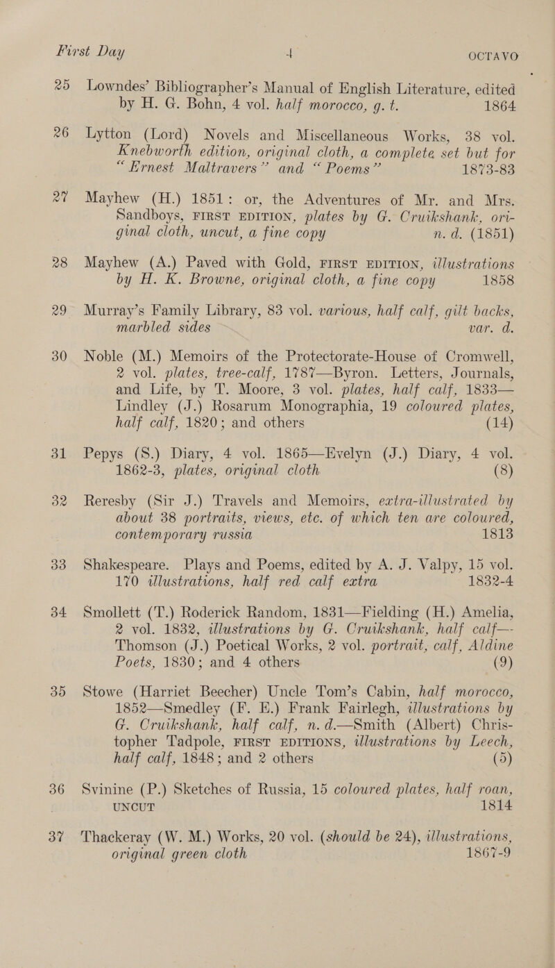 20 26 28 30 31 On 33 34 30 36 3” Lowndes’ Bibliographer’s Manual of English Literature, edited by H. G. Bohn, 4 vol. half morocco, g. t. 1864 Lytton (Lord) Novels and Miscellaneous Works, 38 vol. Knebworth edition, original cloth, a complete set but for “Ernest Maltravers’”’ and “ Poems” 1873-83 Mayhew (H.) 1851: or, the Adventures of Mr. and Mrs. Sandboys, FIRST EDITION, plates by G. Cruikshank, ori- ginal cloth, uncut, a fine copy n.d. (1851) Mayhew (A.) Paved with Gold, FIRST EDITION, illustrations by H. K. Browne, original cloth, a fine copy 1858 Murray’s Family Library, 83 vol. various, half calf, gilt backs, marbled sides var. d. Noble (M.) Memoirs of the Protectorate-House of Cromwell, 2 vol. plates, tree-calf, 178%7—-Byron. Letters, Journals, and Lite, by 'T. Moore, 3 vol. plates, half calf, 1833— Lindley (J.) Rosarum Monographia, 19 coloured plates, half calf, 1820; and others (14) Pepys (S.) Diary, 4 vol. 1865—Evelyn (J.) Diary, 4 vol. 1862-3, plates, orrginal cloth (8) Reresby (Sir J.) Travels and Memoirs, extra-illustrated by about 38 portraits, views, etc. of which ten are coloured, contemporary russia 1813 Shakespeare. Plays and Poems, edited by A. J. Valpy, 15 vol. 170 wlustrations, half red calf extra 1832-4 Smollett (T.) Roderick Random, 1831—Fielding (H.) Amelia, 2 vol. 1832, illustrations by G. Cruikshank, half calf—- Thomson (J.) Poetical Works, 2 vol. portrait, calf, Aldine Poets, 1830; and 4 others (9) Stowe (Harriet Beecher) Uncle T'om’s Cabin, half morocco, 1852—Smedley (F. E.) Frank Fairlegh, ilustrations by G. Cruikshank, half calf, n.d—Smith (Albert) Chris- topher Tadpole, FIRST EDITIONS, tllustrations by Leech, half calf, 1848; and 2 others (5) Svinine (P.) Sketches of Russia, 15 coloured plates, half roan, UNCUT 1814 Thackeray (W. M.) Works, 20 vol. (should be 24), illustrations, original green cloth 1867-9