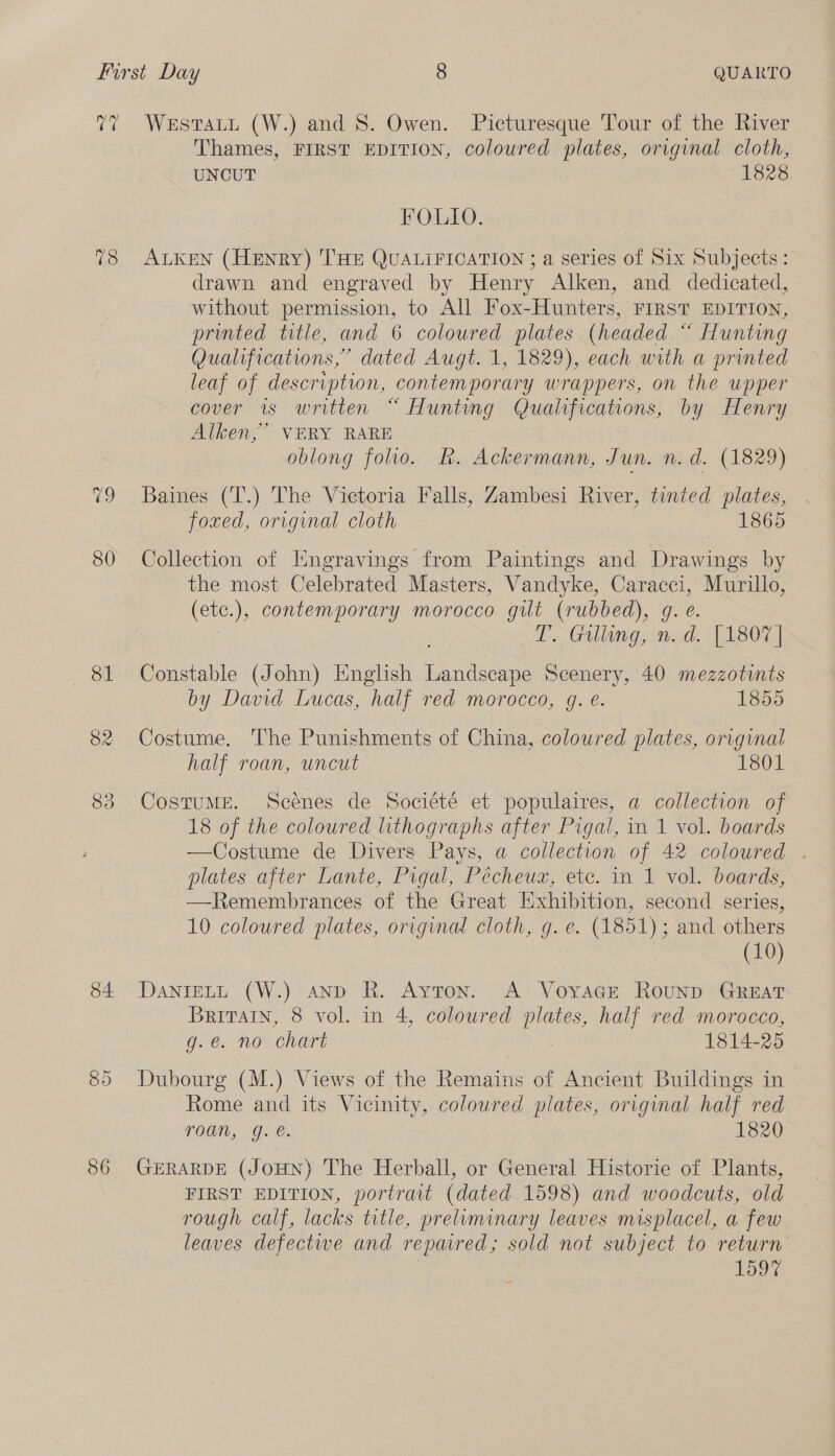 (a 82 83 84 86 WesTaLu (W.) and 8. Owen. Picturesque Tour of the River Thames, FIRST EDITION, coloured plates, original cloth, UNCUT 1828 FOLIO. ALKEN (Henry) THE QUALIFICATION ; a series of Six Subjects: drawn and engraved by Henry Alken, and dedicated, without permission, to All Fox-Hunters, FIRST EDITION, printed title, and 6 coloured plates (headed “ Hunting Qualifications,” dated Augt. 1, 1829), each with a printed leaf of description, contemporary wrappers, on the upper cover is written “ Hunting Qualifications, by Henry Alken,” VERY RARE oblong folio. Rk. Ackermann, Jun. n. d. (1829) Baines (T'.) The Victoria Falls, Zambesi River, tinted plates, foxed, original cloth 1865 Collection of Engravings from Paintings and Drawings by the most Celebrated Masters, Vandyke, oe Murillo, (etc.), contemporary morocco gilt (rubbed), g T. Gilling, a [1807 | Constable (John) English Hoiibedes Scenery, 40 mezzotints by David Lucas, half red morocco, g. e. 1855 Costume. The Punishments of China, coloured plates, original half roan, uncut 1801 CostuME. Scenes de Société et populaires, a collection of 18 of the coloured lithographs after Pigal, in 1 vol. boards —Costume de Divers Pays, a collection of 42 coloured . plates after Lante, Pigal, Pécheuz, etc. in 1 vol. boards, —Remembrances of the Great Exhibition, second series, 10 coloured plates, orrginal cloth, g. e. (1851); and others (10) DaNIELL (W.) and R. Ayton. A VoyacE Rounp GREAT Britain, 8 vol. in 4, coloured plates, half red morocco, g.e. no chart 1814-25 Dubourg (M.) Views of the Remains of Ancient Buildings in Rome and its Vicinity, coloured plates, original half red roan, g. é. 1820 GERARDE (JoHN) The Herball, or General Historie of Plants, FIRST EDITION, portrait (dated 1598) and woodcuts, old rough calf, lacks title, preliminary leaves misplacel, a few leaves defectwe and repared; sold not subject to return 1597