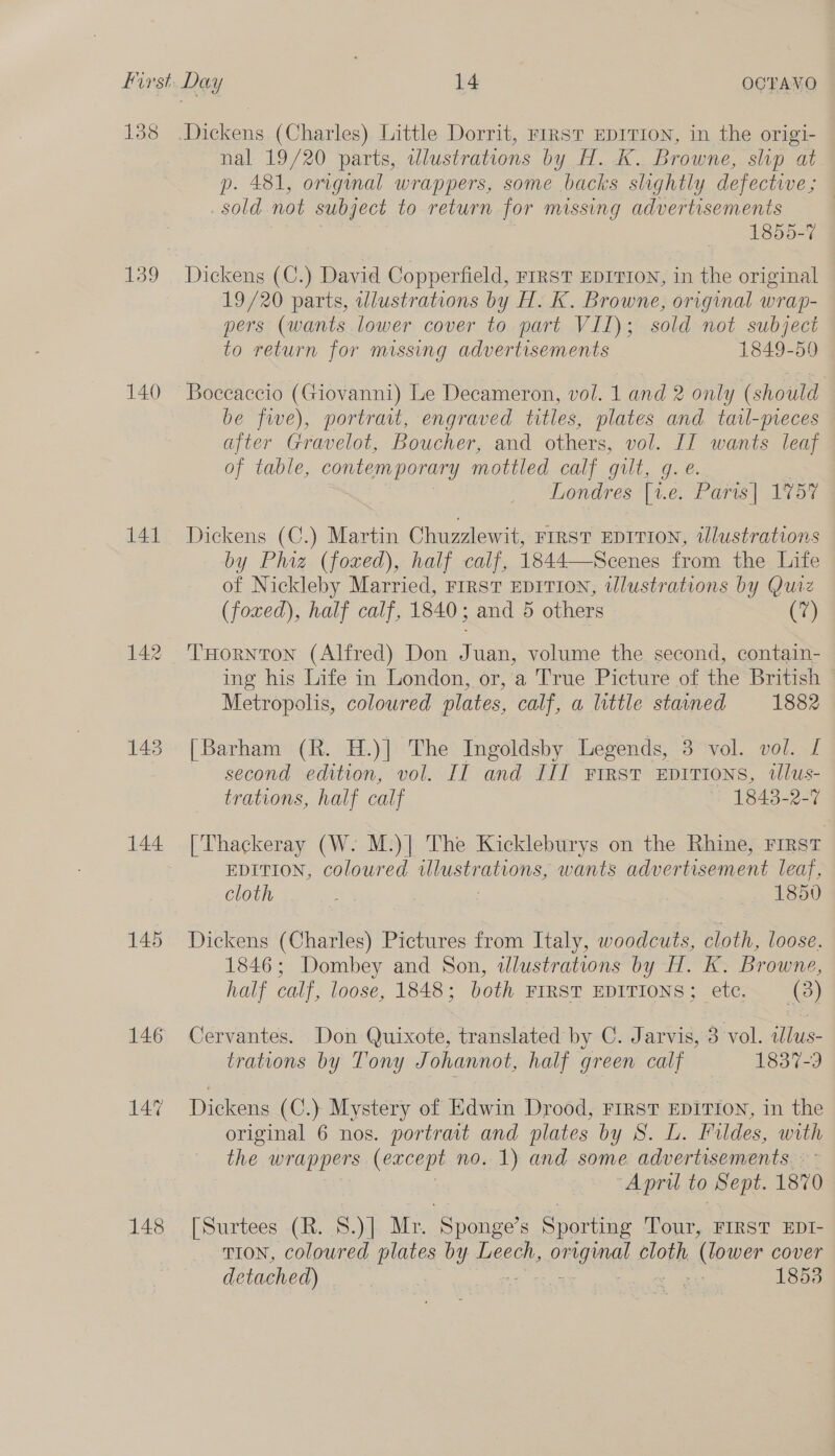 138 139 140 141 144 148 Dickens (Charles) Little Dorrit, FIRST EDITION, in the origi- nal 19/20 parts, wdlustrations by H. K. Browne, slip at p. 481, original wrappers, some backs slightly defective ; sold not subject to return for missing advertisements 1855-7 Dickens (C.) David Copperfield, FrRST EDITION, in the original 19/20 parts, dlustrations by H. K. Browne, original wrap- pers (wants lower cover to part VII); sold not subject to return for missing advertisements 1849-59 be five), portrait, engraved titles, plates and tail-preces after Gravelot, Boucher, and others, vol. II wants leaf of table, contem porary mottled calf gilt, g. e. Londres [i.e. Paris] 195% Dickens (C.) Martin Chuzzlewit, FIRST EDITION, illustrations by Phiz (foxed), half calf, 1844—Scenes from the Life of Nickleby Married, First EDITION, illustrations by Quiz (foxed), half calf, 1840; and 5 others (7) THornton (Alfred) Don Juan, volume the second, contain- ing his Life in London, or, a True Picture of the British Metropolis, coloured plates, calf, a little stained 1882 [Barham (R. H.)] The Ingoldsby Legends, 3 vol. vol. I second edition, vol. II and III FIRST EDITIONS, tllus- trations, half calf 1843-2-7 [Thackeray (W- M:)| The Kickleburys on the Rhine, FIRST EDITION, coloured BSS wants ice ae leaf, cloth by 3 . 1850 Dickens (Charles) Pictures from Italy, woodcuts, cloth, loose. 1846; Dombey and Son, tlustrations by H. K. Browne, half calf, loose, 1848; both FIRST EDITIONS; etc. (3) Cervantes. Don Quixote, translated by C. Jarvis, 3 vol. ilus- trations by Tony Johannot, half green calf 1837-9 Dickens (C.)} Mystery of Edwin Drood, FIRST EDITION, in the original 6 nos. portrait and plates by S. L. Fildes, with the wrappers (except no. 1) and some advertisements. ~ Apru to Sept. 1870 [Surtees (R. 8.)] Mr. Sponge’s Sporting Tour, FIRST EDT- TION, coloured plates by Leech, 2 ORI cloth (lower cover detached) as 1853