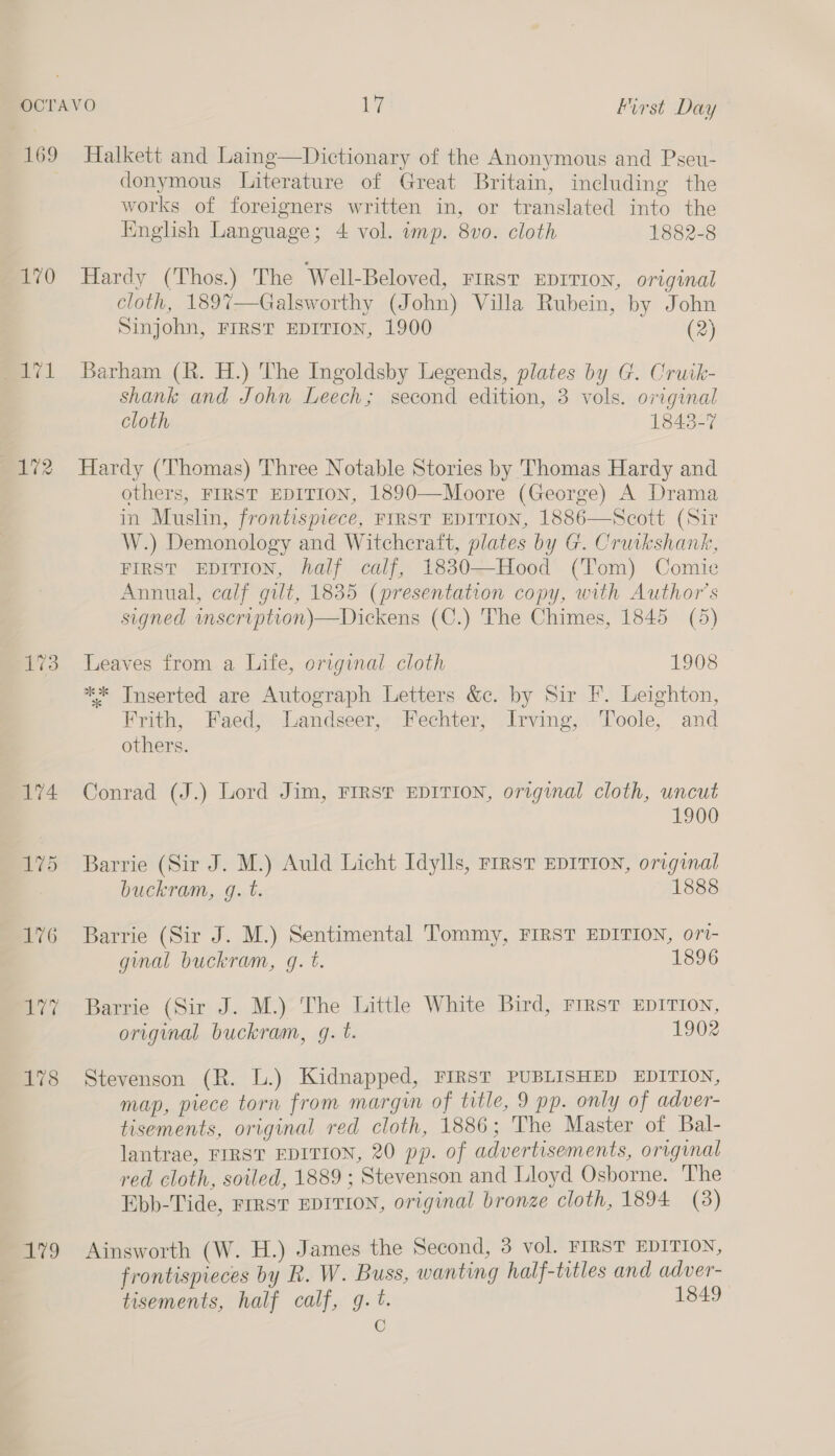 170 val v3 79 donymous Literature of Great Britain, including the works of foreigners written in, or translated into the English Language; 4 vol. amp. 8vo. cloth 1882-8 Hardy (Thos.) The Well-Beloved, FIRST EDITION, original cloth, 1897—Galsworthy (John) Villa Rubein, by John Sinjohn, FIRST EDITION, 1900 (2) Barham (R. H.) The Ingoldsby Legends, plates by G. Cruik- shank and John Leech; second edition, 3 vols. original cloth 1843-7 Hardy (Thomas) Three Notable Stories by Thomas Hardy and others, FIRST EDITION, 1890—Moore (George) A Drama in Muslin, frontispiece, FIRST EDITION, 1886—Scott (Sir W.) Demonology and Witchcraft, plates by G. Cruikshank, FIRST EDITION, half calf, 1830—Hood (Tom) Comie Annual, calf gilt, 1835 (presentation copy, with Author's signed mscription)—Dickens (C.) The Chimes, 1845 (5) Leaves from a Life, original cloth 1908 ** Inserted are Autograph Letters &amp;c. by Sir F. Leighton, Frith, Faed, Landseer, Fechter, Irving, Toole, and others. Conrad (J.) Lord Jim, FIRST EDITION, original cloth, uncut 1900 Barrie (Sir J. M.) Auld Licht Idylls, FIRsT EDITION, original buckram, g. t. 1888 Barrie (Sir J. M.) Sentimental Tommy, FIRST EDITION, ori- gual buckram, q. t. 1896 Barrie (Sir J. M.) The Little White Bird, First EDITION, original buckram, gq. t. 1902 Stevenson (R. L.) Kidnapped, FIRST PUBLISHED EDITION, map, piece torn from margin of title, 9 pp. only of adver- tisements, original red cloth, 1886; The Master of Bal- lantrae, FIRST EDITION, 20 pp. of advertisements, original red cloth, soiled, 1889 ; Stevenson and Lloyd Osborne. The Ebb-Tide, FIRST EDITION, original bronze cloth, 1894 (3) Ainsworth (W. H.) James the Second, 3 vol. FIRST EDITION, frontispieces by R. W. Buss, wanting half-titles and adver- tisements, half calf, g. t. 1849 C