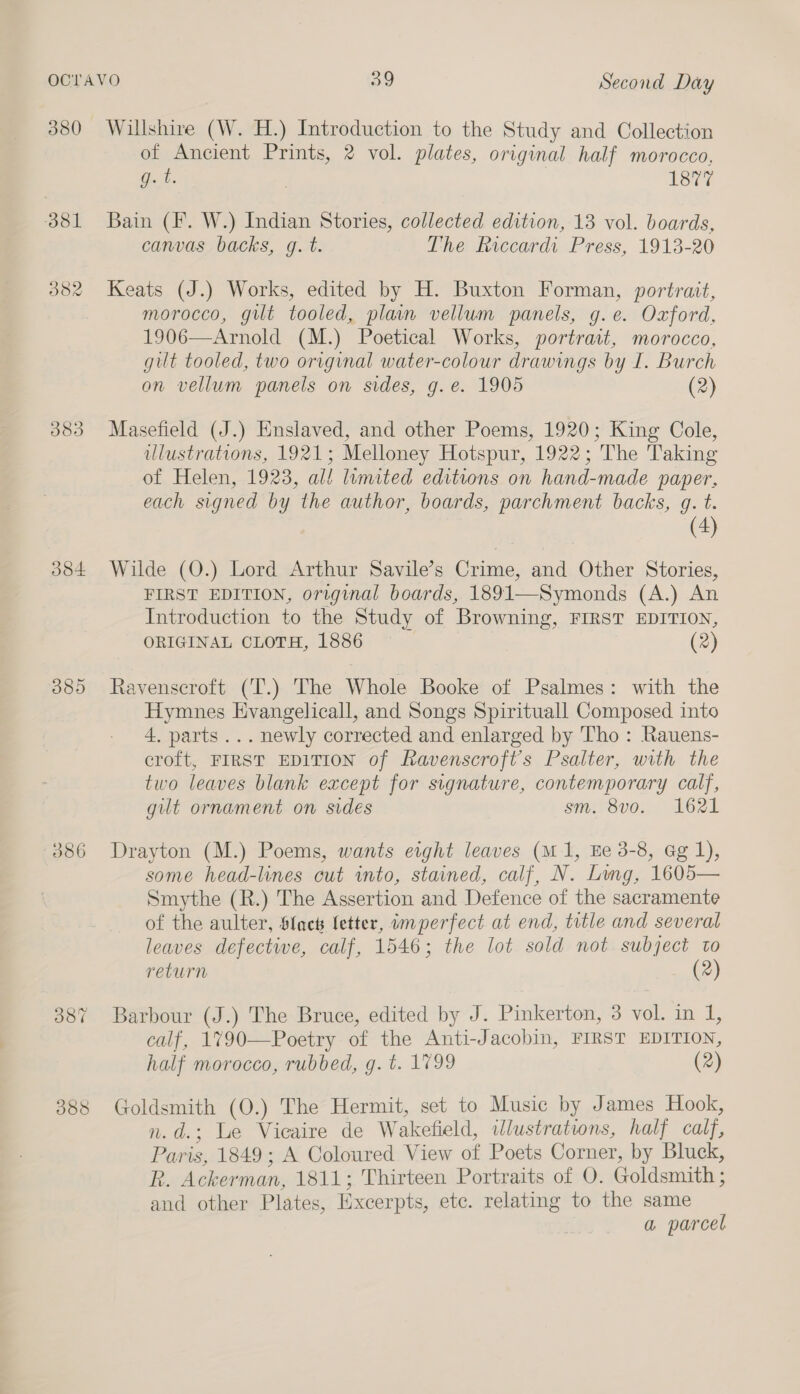 380 O81 382 383 384 385 O86 oot 388 Willshire (W. H.) Introduction to the Study and Collection of Ancient Prints, 2 vol. plates, original half morocco, Got. , Laer Bain (IF. W.) Indian Stories, collected edition, 13 vol. boards, canvas backs, g. t. The ficcardi Press, 1913-20 Keats (J.) Works, edited by H. Buxton Forman, portrait, morocco, gilt tooled, plain vellum panels, g.e. Oxford, 1906—Arnold (M.) Poetical Works, portract, morocco, gilt tooled, two original water-colour drawings by I. Burch on vellum panels on sides, g.e. 1905 (2) Masefield (J.) Enslaved, and other Poems, 1920; King Cole, ulustrations, 1921; Melloney Hotspur, 1922; The Taking of Helen, 1923, al! limited editions on hand-made paper, each signed by the author, boards, parchment backs, g. t. (4) Wilde (O.) Lord Arthur Savile’s Crime, and Other Stories, FIRST EDITION, original boards, 1891—Symonds (A.) An Introduction to the Study of Browning, FIRST EDITION, ORIGINAL CLOTH, 1886 — (2) Ravenscroft (T.) The Whole Booke of Psalmes: with the Hymnes Evangelicall, and Songs Spirituall Composed into 4. parts... newly corrected and enlarged by Tho : Rauens- croft, FIRST EDITION of Ravenscrofts Psalter, with the two leaves blank except for signature, contemporary calf, gilt ornament on sides sm. 8v0. 1621 Drayton (M.) Poems, wants eight leaves (m1, Ee 3-8, ag 1), some head-lines cut into, stained, calf, N. Ling, 1605— Smythe (R.) The Assertion and Defence of the sacramente of the aulter, Slack fetter, imperfect at end, title and several leaves defective, calf, 1546; the lot sold not subject to return (2) Barbour (J.) The Bruce, edited by J. Pinkerton, 3 vol. in 1, calf, 1790—Poetry of the Anti-Jacobin, FIRST EDITION, half morocco, rubbed, g. t. 1799 (2) Goldsmith (0.) The Hermit, set to Music by James Hook, n.d.; Le Vicaire de Wakefield, ilustrations, half calf, Paris, 1849; A Coloured View of Poets Corner, by Bluck, R. Ackerman, 1811; Thirteen Portraits of O. Goldsmith ; and other Plates, Excerpts, etc. relating to the same a parcel