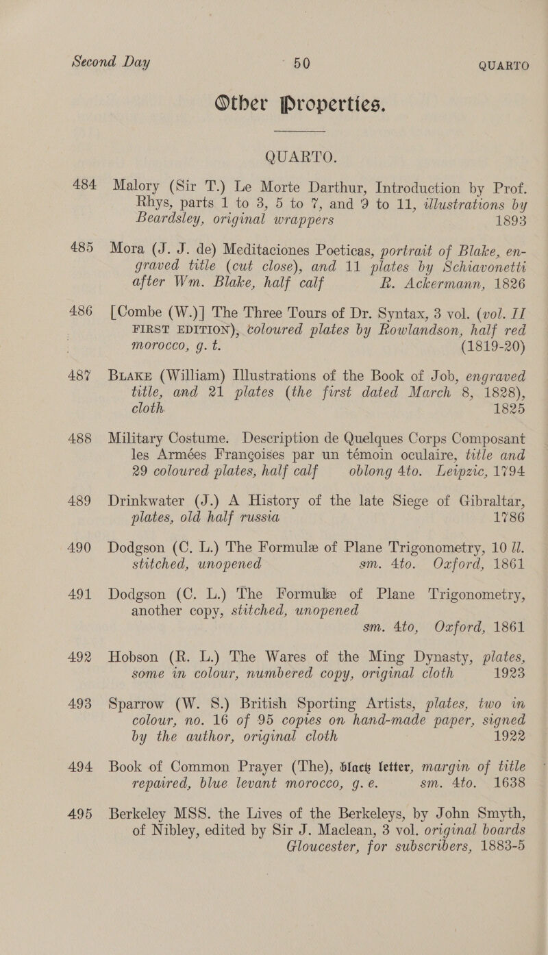 484. 486 487 A488 489 490 A491 492 493 494. 495 Otber Properties.  QUARTO. Malory (Sir T.) Le Morte Darthur, Introduction by Prof. Rhys, parts 1 to 38, 5 to 7, and 9 to 11, illustrations by Beardsley, original wrappers 1893 Mora (J. J. de) Meditaciones Poeticas, portrait of Blake, en- graved title (cut close), and 11 plates by Schiavonetti after Wm. Blake, half calf Rh. Ackermann, 1826 [Combe (W.)] The Three Tours of Dr. Syntax, 3 vol. (vol. LI FIRST EDITION), coloured plates by Rowlandson, half red morocco, g. t. (1819-20) Buake (William) Illustrations of the Book of Job, engraved title, and 21 plates (the first dated March 8, 1828), cloth, 1825 Military Costume. Description de Quelques Corps Composant les Armées Frangoises par un témoin oculaire, title and 29 coloured plates, half calf oblong 4to. Lewzic, 1794 Drinkwater (J.) A History of the late Siege of Gibraltar, plates, old half russia 1786 Dodgson (C. L.) The Formule of Plane Trigonometry, 10 Jl. stitched, unopened sm. 4to. Oxford, 1861 Dodgson (C. L.) The Formule of Plane Trigonometry, another copy, stitched, unopened 3 sm. 4to, Oxford, 1861 Hobson (R. L.) The Wares of the Ming Dynasty, plates, some in colour, numbered copy, original cloth 1923 Sparrow (W. S.) British Sporting Artists, plates, two wm colour, no. 16 of 95 copies on hand-made paper, signed by the author, original cloth 1922 Book of Common Prayer (The), black letter, margin of title repaired, blue levant morocco, gq. e. sm. 4to. 1638 Berkeley MSS. the Lives of the Berkeleys, by John Smyth, of Nibley, edited by Sir J. Maclean, 3 vol. original boards Gloucester, for subscribers, 1883-5