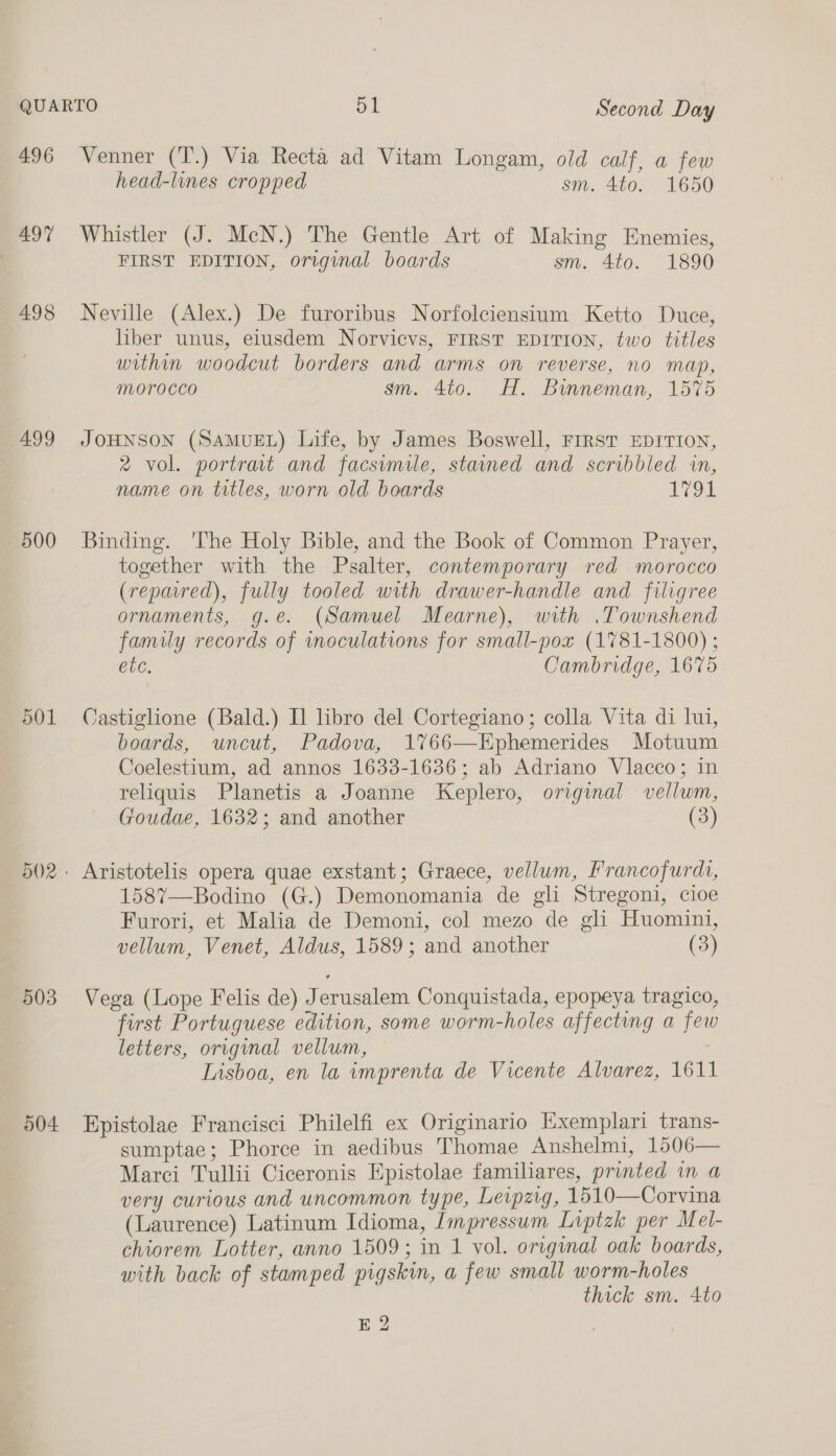 496 497 498 499 500 501 503 004 Venner (T.) Via Recta ad Vitam Longam, old calf, a few head-lines cropped sm. 4to. 1650 Whistler (J. McN.) The Gentle Art of Making Enemies, FIRST EDITION, original boards sm. 4to. 1890 Neville (Alex.) De furoribus Norfolciensium Ketto Duce, liber unus, eiusdem Norvicvs, FIRST EDITION, two titles within woodcut borders and arms on reverse, no map, Morocco sm. 4to. HT. Bumneman, 1575 JOHNSON (SAMUEL) Life, by James Boswell, FIRST EDITION, 2 vol. portrat and facsimile, stained and scribbled in, name on titles, worn old boards 1791 Binding. ‘The Holy Bible, and the Book of Common Prayer, together with the Psalter, contemporary red morocco (reparred), fully tooled with drawer-handle and filigree ornaments, g.e. (Samuel Mearne), with .Townshend family records of inoculations for small-pox (1781-1800) ; etc. Cambridge, 1675 Castiglione (Bald.) Il libro del Cortegiano; colla Vita di lui, boards, uncut, Padova, 17%66—Ephemerides Motuum Coelestium, ad annos 1633-1636; ab Adriano Vlacco; in reliquis Planetis a Joanne Keplero, original vellwm, Goudae, 1632; and another (3) Aristotelis opera quae exstant; Graece, vellum, Francofurdi, 1587—Bodino (G.) Demonomania de gli Stregoni, cioe Furori, et Malia de Demoni, col mezo de gli Huomini, vellum, Venet, Aldus, 1589; and another (3) Vega (Lope Felis de) Jerusalem Conquistada, epopeya tragico, first Portuguese edition, some worm-holes affecting a few letters, original vellum, Lisboa, en la imprenta de Vicente Alvarez, 1611 Epistolae Francisci Philelfi ex Originario Exemplari trans- sumptae; Phorce in aedibus Thomae Anshelmi, 1506— Marci Tullii Ciceronis Epistolae familiares, printed in a very curious and uncommon type, Leipzig, 1510—Corvina (Laurence) Latinum Idioma, Impressum Liptzk per Mel- chiorem Lotter, anno 1509; in 1 vol. original oak boards, with back of stamped pigskin, a few small worm-holes thick sm. 4to E 2